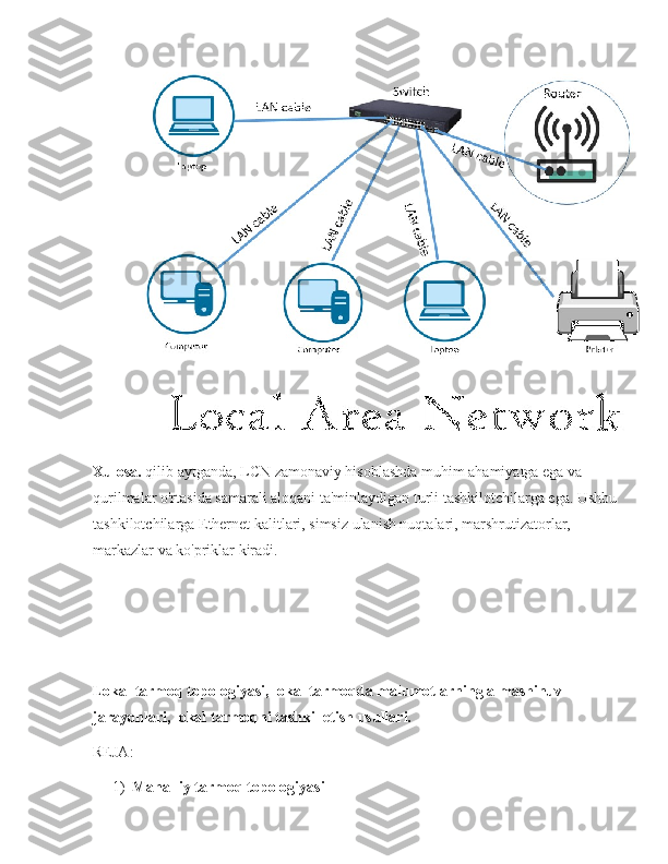Xulosa.  qilib aytganda, LCN zamonaviy hisoblashda muhim ahamiyatga ega va 
qurilmalar o'rtasida samarali aloqani ta'minlaydigan turli tashkilotchilarga ega. Ushbu 
tashkilotchilarga Ethernet kalitlari, simsiz ulanish nuqtalari, marshrutizatorlar, 
markazlar va ko'priklar kiradi.
Lokal tarmoq topologiyasi, lokal tarmoqda malumotlarning almashinuv 
jarayonlari, lokal tarmoqni tashkil etish usullari.
REJA:
1) Mahalliy tarmoq topologiyasi 