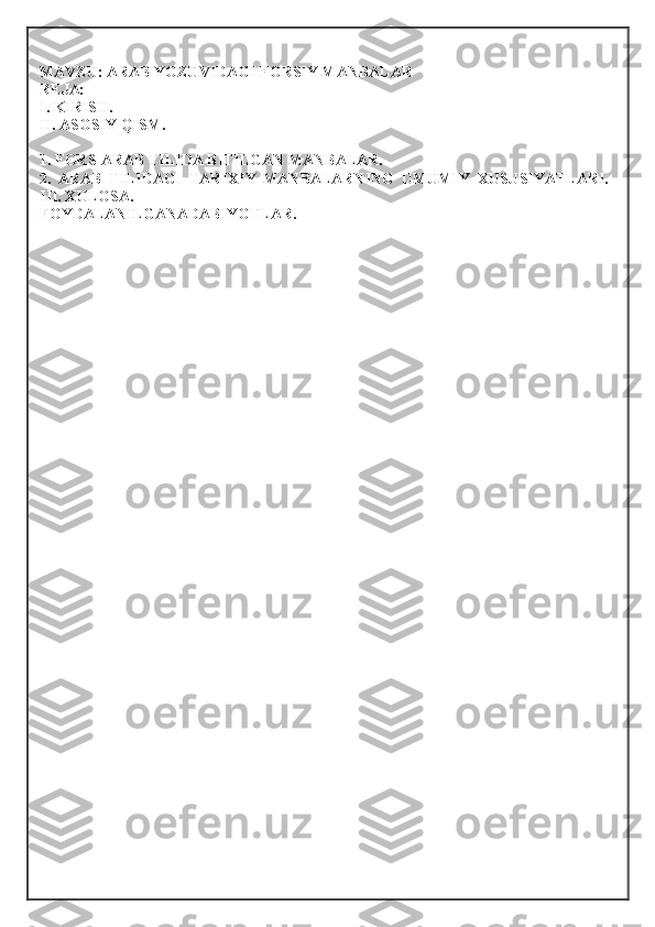 MAVZU: ARAB YOZUVIDAGI FORSIY MANBALAR
R Е JA: 
I. KIRISH. 
II. AS О SIY QISM. 
1. FORS-ARAB TILIDA BITILGAN MANBALAR. 
2.   ARAB   TILIDAGI   TARI Х IY   MANBALARNING   UMUMIY   Х USUSIYATLARI.
III.  Х UL О SA. 
F О YDALANILGANADABIYOTLAR. 