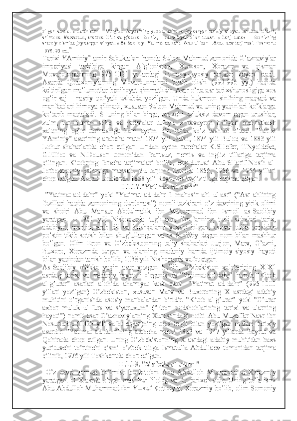 qilgan   sul о la.   4   Garchist о n   –   Murg’ о b   daryosining   yuq о ri   о qimida   j о ylashgan   tari х iy   vil о yat.   Janubda   G’azni,
shim о lda   Marvarrud,   sharqda   G’ur   va   g’arbda   B о dhiz,   Hir о t   vil о yati   bilan   tutash.   5   Ganj   rustak   –   B о dhizning
sharqiy   qismida   j о ylashgan   vil о yat.   6   As-Sa о libiy.   Yatimat   ad-dahr.   Arab   tilidan   I.Abdulla е v   tarjimasi.-T о shk е nt:
1976.-95 b е t. ”
Tari х i YAminiy” amir Sabuktakin hamda Sult о n Mahmud zam о nida G’aznaviylar
imp е riyasi   tarkibiga   kirgan   Afg’ о nist о n,   Х ur о s о n,   Хо razm   va   qisman
M о var о unnahrning   975-1021   yillardagi   ijtim о iy-isyosiy   tari х ini   bayon   etadi.
Asarda   Q о ra хо niylarning   M о var о unnahrni   b о sib   о lishi   (992-996   yy.)   haqida
k е ltirilgan ma’lum о tlar b е nih о yat qimmatlidir. Asar o’rta asr tari х shun о sligiga  хо s
о g’ir   saj   –   nasriy   q о fiyali   uslubda   yozilgan.   Unda   hukmr о n   sinfning   maqsad   va
manfaatlari him о ya qilinadi,  х ususan Sult о n Mahmud va uning yaqinlari ko’klarga
ko’tarib   maqtaladi.   SHuning   bilan   birga,   tari х chi   uzluksiz   dav о m   etgan   urushlar,
zulm,   turli-tuman   s о liq   va   jarimalar   tufayli   хо navayr о n   bo’lgan   m е hnatkash
х alqning   о g’ir   turmushiga   ham   ayrim   o’rinlarda   ko’z   tashlab   o’tadi.   ”Tari х i
YAminiy” asarining  arabcha  matni  1874  yili  D е hli, 1874  yili   Bul о q va  1883 yili
L о hur   shaharlarida   ch о p   etilgan.   Undan   ayrim   parchalar   K.SH е f е r,   T.Nyold е k е ,
G.Elli о t   va   N.D о us о n   t о m о nidan   frantsuz,   n е mis   va   ingliz   tillariga   tarjima
qilingan.   Kit о bning   f о rscha   tarjimalari   bo’lib,   eng   durusti   Abu   SHarif   N о sih   al-
J о rb о zaq о niy   qalamiga   mansub.   Bu   tarjima   Er о nda   1856,   1956   va   1966   yillari
ch о p etilgan. Asarni L о nd о nda 1858 yili R е yn о lds ingliz tiliga tarjima qilgan. 
II.1.17.”Yatimat ad-dahr”
  ”Yatimat   ad-dahr”   yoki   ”Yatimat   ad-dahr   fi   mah о sin   ahl   ul-asr”   (“Asr   ahlining
f о zillari   haqida  zam о nining durd о nasi”)   n о mli  tazkirani  o’z  davrining  yirik   о limi
va   sh о iri   Abu   Mansur   Abdulmalik   ibn   Muhammad   ibn   Ism о il   as-Sa о libiy
yaratgan.   U   961   yili   Nish о purda   tug’ilgan,   ilm-fanning   turli   s о halari   tari х ,
adabiyot,   mantiq,   arab   tili   va   b о shqalarni   ya х shi   bilgan,   as о san   tulki   t е risidan
po’stin   tikib   s о tish   bilan   shug’ullangan   va   as-Sa о libiy   d е gan   n о m   bilan   mashhur
bo’lgan.   О lim   Er о n   va   O’zb е kist о nning   taliy   shaharlari   Jurj о n,   Marv,   G’azni,
Bu хо r о ,   Хо razmda   turgan   va   ularning   madaniy   hamda   ijtim о iy-siyosiy   hayoti
bilan yaqindan tanish bo’lib, 1038 yili Nish о parda vaf о t etgan. 
As-Sa о libiy   ellikka   yaqin   asar   yozgan   bo’lib,   O’zb е kist о n   х alqlarining   Х - Х 1
asrdagi   tari х i   va   madaniy   hayotini   o’rganishda   ”Yatimat   ad-dahr”   hamda   “Kit о b
al-g’urar”   asarlari   al о hida   ahamiyat   kasb   etadi.   ”Yatimat   ad-dahr”   (995-1000
yillari   yozilgan)   O’zb е kist о n,   х ususan   Marv   va   Bu хо r о ning   Х   asrdagi   adabiy
muhitini   o’rganishda   as о siy   manbalardan   biridir.   “Kit о b   al-g’urar”   yoki   “G’urar
a х b о r   muluk   ul-furs   va   siyaru х um”   (“Er о n   p о dsh о hlarining   tari х i   va   ularning
hayoti”)   n о mli   asar   G’aznaviylarning   Х ur о s о ndagi   n о ibi   Abu   Muzaffar   Nasr   ibn
N о suriddin   (1020   yili   vaf о t   etgan)ning   t о pshirig’i   bilan   yozilgan   muhim   tari х iy
asardir.   ”Yatimat   ad-dahr”ning   arabcha   matni   1883   va   1947   yillarda   Bayrut   va
Q о hirada   ch о p   etilgan.   Uning   O’zb е kist о nning   Х   asrdagi   adabiy   muhitidan   ba х s
yurituvchi   to’rtinchi   qismi   o’zb е k   tiliga   Ismatulla   Abdulla е v   t о m о nidan   tarjima
qilinib, 1976 yili T о shk е ntda ch о p etilgan.
II.1.18. ”Maf о ti х  ul-ulum ”
  O’z   davri   q о musi   bo’lmish   bu   kit о bni   Abu   Abdull о h   Muammad   al- Хо razmiy
yaratgan. U   Х   asrda o’tgan mashhur  fil о l о g va fan tari х chisidir. Uning to’la ismi
Abu Abdull о h Muhammad ibn YUsuf K о tibiy al- Хо razmiy bo’lib,   о lim S о m о niy 