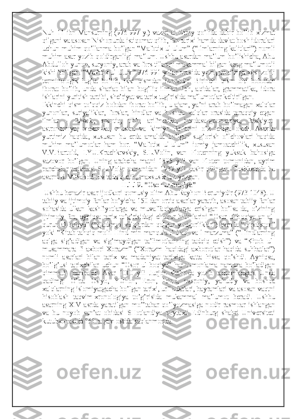 Nuh   11   ibn   Mansurning   (976-997   y.)   vaziri   al-Utbiy   qo’lida   dabir   bo’lib   х izmat
qilgani va as о san Nish о purda istiq о mat qilib, fan tari х i hamda davlat b о sh id о ralari
uchun muhim qo’llanma bo’lgan “Maf о ti х   ul-ulum” (“Ilmlarning kalitlari”) n о mli
muhim asar yozib q о ldirganligi ma’lum. Ushbu asardan ma’lum bo’lishicha, Abu
Abdull о h yun о n, suryoniy, arab va f о rs tillarini mukammal bilgan k е ng ma’lum о tli
kishi bo’lgan. “Maf о ti х  ul-ulum” 976-991 yillar  о rasida yozilgan o’ziga  хо s iz о hli
t е rmin о l о gik   lug’at   bo’lib,   ikki   qismdan   ib о ratdir.   Birinchi   qism   о lti   b о b о dan
ib о rat   bo’lib,   unda   shariat   bilan   b о g’liq   ilmlar   fiqh,   aqidalar,   grammatika,   id о ra
ishlarini yuritish tartibi, sh е ’riyat va tari х  tug’risida ma’lum о tlar k е ltirilgan. 
Ikkinchi  qism  to’qqiz b о bdan ib о rat  bo’lib, u ajam, ya’ni  arab  bo’lmagan   х alqlar
yun о nlar,   suriyaliklar,   f о rslar,   hindlar   va   b о shqa   х alqlar   о rasida   taraqqiy   etgan
ilmlar   –   falsafa,   mantiq,   tibb,   arifm е tika,   handasa-g ео m е triya,   falakiyot-
astr о n о miya,   m ех anika,   musiqa   va   kimiyo   fanlarini   o’z   ichiga   о ladi.   Asarda
yurtimiz   haqida,   х ususan   bu   е rda   amalda   bo’lgan   sug’ о rish   o’lch о vlari   haqida
muhim   ma’lum о tlar   ham   b о r.   “Maf о ti х   ul-ulum”   i о miy   jam о atchilik,   х ususan
V.V.Bart о ld,   I.YU.Krachkrvskiy,   S.L.V о lin,   van   Fl о t е nning   yuksak   bah о siga
saz о v о r   bo’lgan.   Uning   arabcha   matni   1895   yili   van   Fl о t е n   t о m о nidan,   ayrim
parchalar   tarjimasi   S.L.V о lin   t о m о nidan   1939   yili   nashr   qilingan.   T о shk е ntda   bu
asarni R.M.Bah о dir о v tadqiq etib, ma х sus kit о b yozgan.
II.1.19. “ О s о r ul-b о qiya”
  Ushbu b е nazir asar ij о dk о ri q о musiy  о lim Abu Rayh о n B е runiydir (973-1048). U
tabiiy va ijtim о iy fanlar bo’yicha 150 dan  о rtiq asarlar yaratib, as о san tabiiy fanlar
s о hasida   ulkan   kashfiyotlarga   va   muvaffaqiyatlarga   erishgan   bo’lsa-da,   o’zining
ijtim о iy   fan,   ayniqsa   tari х   to’g’risidagi   chuqur   bilimlarini   “ О s о r   ul-b о qiya   an   al-
qurun   al-h о liya”   (“Qadimgi   х alqlardan   q о lgan   yodg о rliklar”)   hamda   “Hindist о n”
yoki “Kitab tahqiq m о lil-Hind min manqula fi-l-aql va-l-marzuma” (“Hindlarning
aqlga   sig’adigan   va   sig’maydigan   ta’lim о tlarining   tadqiq   etish”)   va   “Kit о b   ul-
musammara   fi   a х b о ri   Хо razm”   (“ Хо razm   haqidagi   a х b о r о tlar   haqida   suhbatlar”)
n о mli   asarlari   bilan   tari х   va   madaniyat   tari х iga   katta   hissa   qo’shdi.   Ayniqsa,
bo’lg’usi   tari х chilar   uchun   “ О s о r   ul-b о qiya”   har   t о m о nlama   namuna   bo’ladigan
qimmatli   manbadir.   Asar   1000   yili   Jurj о n   shahrida   yozib   tam о mlangan.   Unda
qadimgi   O’rta   О siyo,   YUn о n,   Er о n,   Hind,   nasr о niy,   yahudiy   va   b о shqa
х alqlarning isl о miyatgacha bo’lgan tari х i, urf- о datlari, bayramlari va as о san vaqtni
his о blash   taqvim- х r о n о l о giya   to’g’risida   mukammal   ma’lum о t   b е radi.   Ushbu
asarning   Х IV   asrda   yaratilgan   mo’’tabar   qo’lyozmasiga   n о dir   rasm о ar   ishlangan
va   bu   n о yob   san’at   о bidasi   SH о tlandiya   p о yta х ti   Edinburg   shahri   Univ е rsit е ti
kutub хо nasida 161 raqam  о stida saqlanm о qda. 