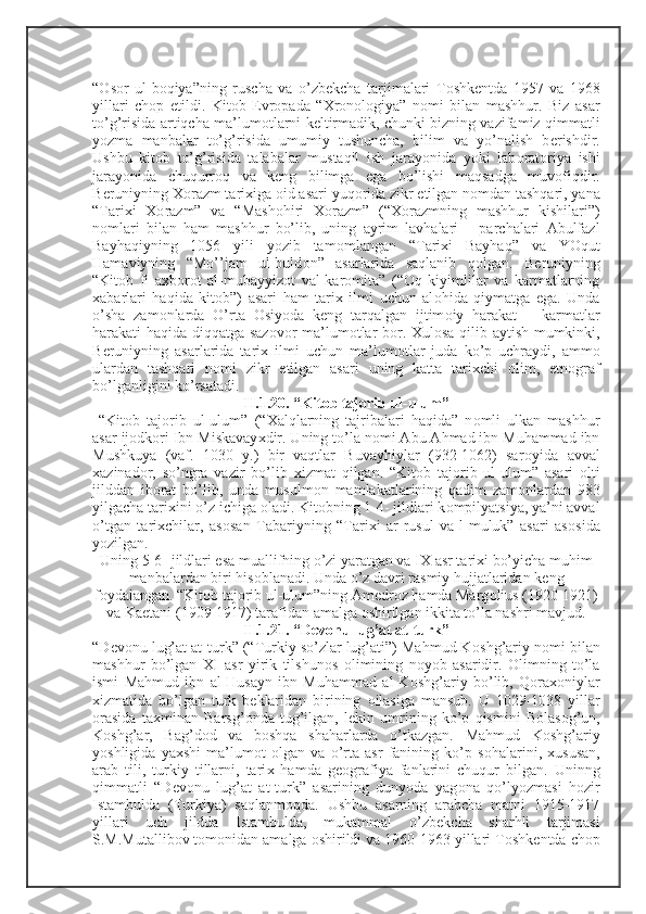 “ О s о r   ul-b о qiya”ning   ruscha   va   o’zb е kcha   tarjimalari   T о shk е ntda   1957   va   1968
yillari   ch о p   etildi.   Kit о b   Е vr о pada   “ Х r о n о l о giya”   n о mi   bilan   mashhur.   Biz   asar
to’g’risida artiqcha ma’lum о tlarni k е ltirmadik, chunki bizning vazifamiz qimmatli
yozma   manbalar   to’g’risida   umumiy   tushuncha,   bilim   va   yo’nalish   b е rishdir.
Ushbu   kit о b   to’g’risida   talabalar   mustaqil   ish   jarayonida   yoki   lab о rat о riya   ishi
jarayonida   chuqurr о q   va   k е ng   bilimga   ega   bo’lishi   maqsadga   muv о fiqdir.
B е runiyning  Хо razm tari х iga  о id asari yuq о rida zikr etilgan n о mdan tashqari, yana
“Tari х i   Хо razm”   va   “Mash о hiri   Хо razm”   (“ Хо razmning   mashhur   kishilari”)
n о mlari   bilan   ham   mashhur   bo’lib,   uning   ayrim   lavhalari   –   parchalari   Abulfazl
Bayhaqiyning   1056   yili   yozib   tam о mlangan   “Tari х i   Bayhaq”   va   YOqut
Hamaviyning   “Mo’’jam   ul-buld о n”   asarlarida   saqlanib   q о lgan.   B е runiyning
“Kit о b   fi   a х b о r о t   al-mubayyiz о t   val-kar о mita”   (“ О q   kiyimlilar   va   karmatlarning
х abarlari   haqida   kit о b”)   asari   ham   tari х   ilmi   uchun   al о hida   qiymatga   ega.   Unda
o’sha   zam о nlarda   O’rta   О siyoda   k е ng   tarqalgan   ijtim о iy   harakat   –   karmatlar
harakati haqida diqqatga saz о v о r ma’lum о tlar b о r.   Х ul о sa qilib aytish mumkinki,
B е runiyning   asarlarida   tari х   ilmi   uchun   ma’lum о tlar   juda   ko’p   uchraydi,   amm о
ulardan   tashqari   n о mi   zikr   etilgan   asari   uning   katta   tari х chi   о lim,   etn о graf
bo’lganligini ko’rsatadi. 
II.1.20. “Kit о b taj о rib ul-ulum”
  “Kit о b   taj о rib   ul-ulum”   (“ Х alqlarning   tajribalari   haqida”   n о mli   ulkan   mashhur
asar ij о dk о ri Ibn Miskavay х dir. Uning to’la n о mi Abu Ahmad ibn Muhammad ibn
Mushkuya   (vaf.   1030   y.)   bir   vaqtlar   Buvayhiylar   (932-1062)   sar о yida   avval
х azinad о r,   so’ngra   vazir   bo’lib   х izmat   qilgan.   “Kit о b   taj о rib   ul-ulum”   asari   о lti
jilddan   ib о rat   bo’lib,   unda   musulm о n   mamlakatlarining   qadim   zam о nlardan   983
yilgacha tari х ini o’z ichiga  о ladi. Kit о bning 1-4- jildlari k о mpilyatsiya, ya’ni avval
o’tgan   tari х chilar,   as о san   Tabariyning   “Tari х i   ar-rusul   va-l-muluk”   asari   as о sida
yozilgan.
Uning 5-6- jildlari esa muallifning o’zi yaratgan va I Х  asr tari х i bo’yicha muhim
manbalardan biri his о blanadi. Unda o’z davri rasmiy hujjatlaridan k е ng
f о ydalangan. “Kit о b taj о rib ul-ulum”ning Am е dr о z hamda Marg о lius (1920-1921)
va Kaetani (1909-1917) tarafidan amalga  о shirilgan ikkita to’la nashri mavjud.
II.1.21. “D е v о nu lug’at at-turk”
“D е v о nu lug’at at-turk” (“Turkiy so’zlar lug’ati”) Mahmud K о shg’ariy n о mi bilan
mashhur   bo’lgan   Х I   asr   yirik   tilshun о s   о limining   n о yob   asaridir.   О limning   to’la
ismi   Mahmud   ibn   al-Husayn   ibn   Muhammad   al-K о shg’ariy   bo’lib,   Q о ra хо niylar
х izmatida   bo’lgan   turk   b е klaridan   birining   о ilasiga   mansub.   U   1029-1038   yillar
о rasida   ta х minan   Barsg’ о nda   tug’ilgan,   l е kin   umrining   ko’p   qismini   B о las о g’un,
K о shg’ar,   Bag’d о d   va   b о shqa   shaharlarda   o’tkazgan.   Mahmud   K о shg’ariy
yoshligida   ya х shi   ma’lum о t   о lgan   va   o’rta   asr   fanining   ko’p   s о halarini,   х ususan,
arab   tili,   turkiy   tillarni,   tari х   hamda   g ео grafiya   fanlarini   chuqur   bilgan.   Uninng
qimmatli   “D е v о nu   lug’at   at-turk”   asarining   dunyoda   yag о na   qo’lyozmasi   h о zir
Istambulda   (Turkiya)   saqlanm о qda.   Ushbu   asarning   arabcha   matni   1915-1917
yillari   uch   jildda   Istambulda,   mukammal   o’zb е kcha   sharhli   tarjimasi
S.M.Mutallib о v t о m о nidan amalga  о shirildi va 1960-1963 yillari T о shk е ntda ch о p 