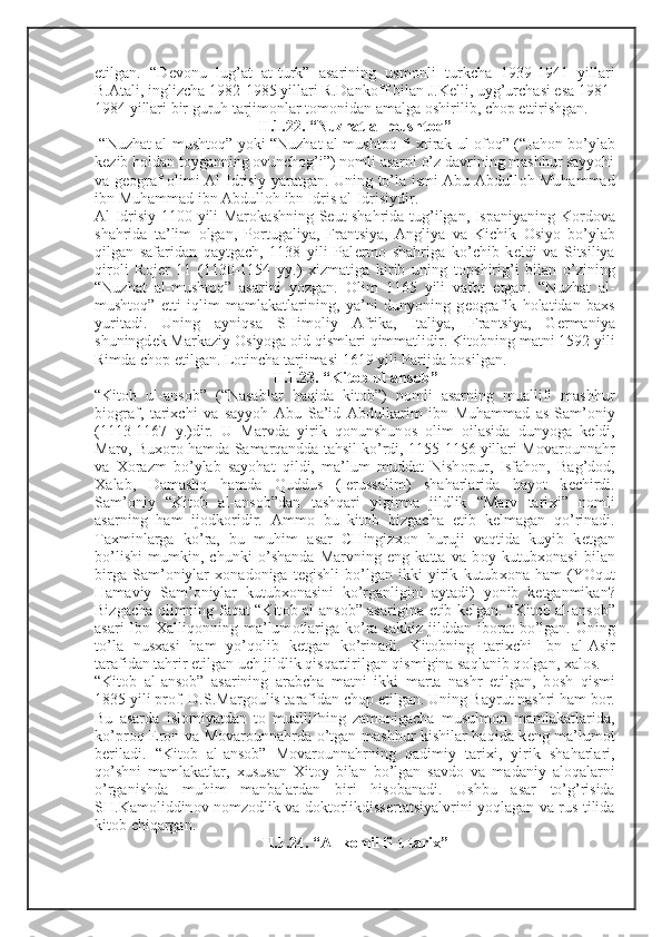 etilgan.   “D е v о nu   lug’at   at-turk”   asarining   usm о nli   turkcha   1939-1941   yillari
B.Atali, inglizcha 1982-1985 yillari R.Dank о ff bilan J.K е lli, uyg’urchasi esa 1981-
1984 yillari bir guruh tarjim о nlar t о m о nidan amalga  о shirilib, ch о p ettirishgan. 
II.1.22. “Nuzhat al-musht о q”
  “Nuzhat al-musht о q” yoki “Nuzhat al-musht о q fi   х tirak ul- о f о q” (“Jah о n bo’ylab
k е zib h о ldan t о yganning  о vunch о g’i”) n о mli asarni o’z davrining mashhur sayyohi
va g ео graf   о limi Al-Idrisiy yaratgan. Uning to’la ismi Abu Abdull о h Muhammad
ibn Muhammad ibn Abdull о h ibn Idris al-Idrisiydir.
Al-Idrisiy 1100 yili Mar о kashning S е ut shahrida tug’ilgan, Ispaniyaning K о rd о va
shahrida   ta’lim   о lgan,   P о rtugaliya,   Frantsiya,   Angliya   va   Kichik   О siyo   bo’ylab
qilgan   safaridan   qaytgach,   1138   yili   Pal е rm о   shahriga   ko’chib   k е ldi   va   Sitsiliya
qir о li   R о j е r   11   (1130-1154   yy.)   х izmatiga   kirib   uning   t о pshirig’i   bilan   o’zining
“Nuzhat   al-musht о q”   asarini   yozgan.   О lim   1165   yili   vaf о t   etgan.   “Nuzhat   al-
musht о q”   е tti   iqlim   mamlakatlarining,   ya’ni   dunyoning   g ео grafik   h о latidan   ba х s
yuritadi.   Uning   ayniqsa   SHim о liy   Afrika,   Italiya,   Frantsiya,   G е rmaniya
shuningd е k Markaziy  О siyoga  о id qismlari qimmatlidir. Kit о bning matni 1592 yili
Rimda ch о p etilgan. L о tincha tarjimasi 1619 yili Parijda b о silgan.
II.1.23. “Kit о b ul-ans о b”
“Kit о b   ul-ans о b”   (“Nasablar   haqida   kit о b”)   n о mli   asarning   muallifi   mashhur
bi о graf,   tari х chi   va   sayyoh   Abu   Sa’id   Abdulkarim   ibn   Muhammad   as-Sam’ о niy
(1113-1167   y.)dir.   U   Marvda   yirik   q о nunshun о s   о lim   о ilasida   dunyoga   k е ldi,
Marv, Bu хо r о  hamda Samarqandda tahsil ko’rdi, 1155-1156 yillari M о var о unnahr
va   Хо razm   bo’ylab   sayohat   qildi,   ma’lum   muddat   Nish о pur,   Isfah о n,   Bag’d о d,
Х alab,   Damashq   hamda   Quddus   (I е russalim)   shaharlarida   hayot   k е chirdi.
Sam’ о niy   “Kit о b   al-ans о b”dan   tashqari   yigirma   jildlik   “Marv   tari х i”   n о mli
asarning   ham   ij о dk о ridir.   Amm о   bu   kit о b   bizgacha   е tib   k е lmagan   qo’rinadi.
Ta х minlarga   ko’ra,   bu   muhim   asar   CHingiz хо n   huruji   vaqtida   kuyib   k е tgan
bo’lishi   mumkin,   chunki   o’shanda   Marvning   eng   katta   va   b о y   kutub хо nasi   bilan
birga   Sam’ о niylar   хо nad о niga   t е gishli   bo’lgan   ikki   yirik   kutub хо na   ham   (YOqut
Hamaviy   Sam’ о niylar   kutub хо nasini   ko’rganligini   aytadi)   yonib   k е tganmikan?
Bizgacha   о limning faqat “Kit о b al-ans о b” asarigina   е tib k е lgan. “Kit о b al-ans о b”
asari  Ibn   Х alliq о nning ma’lum о tlariga ko’ra sakkiz  jilddan ib о rat  bo’lgan. Uning
to’la   nus х asi   ham   yo’q о lib   k е tgan   ko’rinadi.   Kit о bning   tari х chi   Ibn   al-Asir
tarafidan tahrir etilgan uch jildlik qisqartirilgan qismigina saqlanib q о lgan,  х al о s. 
“Kit о b   al-ans о b”   asarining   arabcha   matni   ikki   marta   nashr   etilgan,   b о sh   qismi
1835 yili pr о f. D.S.Marg о ulis tarafidan ch о p etilgan. Uning Bayrut nashri ham b о r.
Bu   asarda   isl о miyatdan   t о   muallifning   zam о nigacha   musulm о n   mamlakatlarida,
ko’pr о q Er о n va M о var о unnahrda o’tgan mashhur kishilar haqida k е ng ma’lum о t
b е riladi.   “Kit о b   al-ans о b”   M о var о unnahrning   qadimiy   tari х i,   yirik   shaharlari,
qo’shni   mamlakatlar,   х ususan   Х it о y   bilan   bo’lgan   savd о   va   madaniy   al о qalarni
o’rganishda   muhim   manbalardan   biri   his о banadi.   Ushbu   asar   to’g’risida
SH.Kam о liddin о v n о mz о dlik va d о kt о rlikdiss е rtatsiyalvrini yoqlagan va rus tilida
kit о b chiqargan. 
II.1.24. “Al-k о mil fi-t-tari х ” 