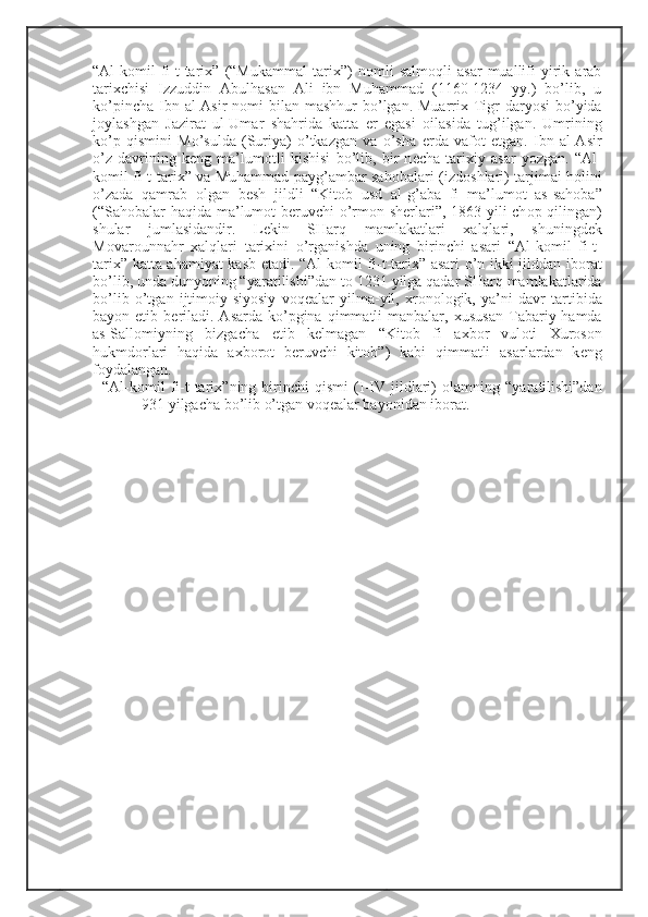 “Al-k о mil   fi-t-tari х ”   (“Mukammal   tari х ”)   n о mli   salm о qli   asar   muallifi   yirik   arab
tari х chisi   Izzuddin   Abulhasan   Ali   ibn   Muhammad   (1160-1234   yy.)   bo’lib,   u
ko’pincha  Ibn al-Asir  n о mi  bilan  mashhur  bo’lgan. Muarri х   Tigr  daryosi  bo’yida
j о ylashgan   Jazirat   ul-Umar   shahrida   katta   е r   egasi   о ilasida   tug’ilgan.   Umrining
ko’p   qismini   Mo’sulda   (Suriya)   o’tkazgan   va   o’sha   е rda   vaf о t   etgan.   Ibn   al-Asir
o’z   davrining   k е ng   ma’lum о tli   kishisi   bo’lib,   bir   n е cha   tari х iy   asar   yozgan.   “Al-
k о mil fi-t-tari х ” va Muhammad payg’ambar sah о balari (izd о shlari) tarjimai h о lini
o’zada   qamrab   о lgan   b е sh   jildli   “Kit о b   usd   al-g’aba   fi   ma’lum о t   as-sah о ba”
(“Sah о balar haqida ma’lum о t b е ruvchi o’rm о n sh е rlari”, 1863 yili ch о p qilingan)
shular   jumlasidandir.   L е kin   SHarq   mamlakatlari   х alqlari,   shuningd е k
M о var о unnahr   х alqlari   tari х ini   o’rganishda   uning   birinchi   asari   “Al-k о mil   fi-t-
tari х ” katta ahamiyat kasb etadi. “Al-k о mil fi-t-tari х ” asari o’n ikki jilddan ib о rat
bo’lib, unda dunyoning “yaratilishi”dan t о  1231 yilga qadar SHarq mamlakatlarida
bo’lib   o’tgan   ijtim о iy-siyosiy   v о q е alar   yilma-yil,   х r о n о l о gik,   ya’ni   davr   tartibida
bayon etib  b е riladi.  Asarda  ko’pgina  qimmatli  manbalar,   х ususan  Tabariy hamda
as-Sall о miyning   bizgacha   е tib   k е lmagan   “Kit о b   fi   a х b о r   vul о ti   Х ur о s о n
hukmd о rlari   haqida   a х b о r о t   b е ruvchi   kit о b”)   kabi   qimmatli   asarlardan   k е ng
f о ydalangan. 
“Al-k о mil   fi-t-tari х ”ning   birinchi   qismi   (I-IV   jildlari)   о lamning   “yaratilishi”dan
931 yilgacha bo’lib o’tgan v о q е alar bayonidan ib о rat.  