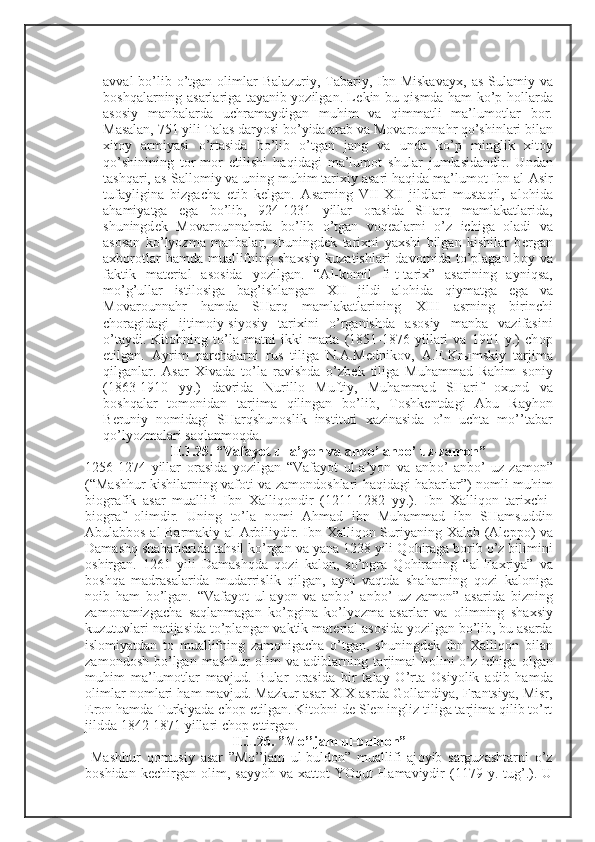 avval  bo’lib o’tgan   о limlar  Balazuriy,  Tabariy, Ibn Miskavay х , as-Sulamiy va
b о shqalarning asarlariga tayanib yozilgan. L е kin bu qismda ham ko’p h о llarda
as о siy   manbalarda   uchramaydigan   muhim   va   qimmatli   ma’lum о tlar   b о r.
Masalan, 751 yili Talas daryosi bo’yida arab va M о var о unnahr qo’shinlari bilan
х it о y   armiyasi   o’rtasida   bo’lib   o’tgan   jang   va   unda   ko’p   minglik   х it о y
qo’shinining   t о r-m о r   etilishi   haqidagi   ma’lum о t   shular   jumlasidandir.   Undan
tashqari, as-Sall о miy va uning muhim tari х iy asari haqida ma’lum о t Ibn al-Asir
tufayligina   bizgacha   е tib   k е lgan.   Asarning   VII- Х II   jildlari   mustaqil,   al о hida
ahamiyatga   ega   bo’lib,   924-1231   yillar   о rasida   SHarq   mamlakatlarida,
shuningd е k   M о var о unnahrda   bo’lib   o’tgan   v о q е alarni   o’z   ichiga   о ladi   va
as о san   ko’lyozma   manbalar,   shuningd е k   tari х ni   ya х shi   bilgan   kishilar   b е rgan
a х b о r о tlar   hamda  muallifning sha х siy  kuzatishlari  dav о mida to’plagan  b о y va
faktik   mat е rial   as о sida   yozilgan.   “Al-k о mil   fi-t-tari х ”   asarining   ayniqsa,
mo’g’ullar   istil о siga   bag’ishlangan   Х II   jildi   al о hida   qiymatga   ega   va
M о var о unnahr   hamda   SHarq   mamlakatlarining   Х III   asrning   birinchi
ch о ragidagi   ijtim о iy-siyosiy   tari х ini   o’rganishda   as о siy   manba   vazifasini
o’taydi.   Kit о bning   to’la   matni   ikki   marta   (1851-1876   yillari   va   1901   y.)   ch о p
etilgan.   Ayrim   parchalarni   rus   tiliga   N.A.M е dnik о v,   A. Е .Kr ы mskiy   tarjima
qilganlar.   Asar   Х ivada   to’la   ravishda   o’zb е k   tiliga   Muhammad   Rahim   s о niy
(1863-1910   yy.)   davrida   Nurill о   Muftiy,   Muhammad   SHarif   ох und   va
b о shqalar   t о m о nidan   tarjima   qilingan   bo’lib,   T о shk е ntdagi   Abu   Rayh о n
B е runiy   n о midagi   SHarqshun о slik   instituti   х azinasida   o’n   uchta   mo’’tabar
qo’lyozmalari saqlanm о qda. 
II.1.25. “Vafayot ul-a’yon va anb о ’ anb о ’ uz-zam о n”
1256-1274   yillar   о rasida   yozilgan   “Vafayot   ul-a’yon   va   anb о ’   anb о ’   uz-zam о n”
(“Mashhur kishilarning vaf о ti va zam о nd о shlari haqidagi habarlar”) n о mli muhim
bi о grafik   asar   muallifi   Ibn   Х alliq о ndir   (1211-1282   yy.).   Ibn   Х alliq о n   tari х chi-
bi о graf   о limdir.   Uning   to’la   n о mi   Ahmad   ibn   Muhammad   ibn   SHamsuddin
Abulabb о s al-Barmakiy al-Arbiliydir. Ibn   Х alliq о n Suriyaning   Х alab (Al е pp о ) va
Damashq shaharlarida tahsil ko’rgan va yana 1238 yili Q о hiraga b о rib o’z bilimini
о shirgan.   1261   yili   Damashqda   q о zi   kal о n,   so’ngra   Q о hiraning   “al-Fa х riya”   va
b о shqa   madrasalarida   mudarrislik   qilgan,   ayni   vaqtda   shaharning   q о zi   kal о niga
n о ib   ham   bo’lgan.   “Vafayot   ul-ayon   va   anb о ’   anb о ’   uz-zam о n”   asarida   bizning
zam о namizgacha   saqlanmagan   ko’pgina   ko’lyozma   asarlar   va   о limning   sha х siy
kuzutuvlari natijasida to’plangan vaktik mat е rial as о sida yozilgan bo’lib, bu asarda
isl о miyatdan   t о   muallifning   zam о nigacha   o’tgan,   shuningd е k   Ibn   Х alliq о n   bilan
zam о nd о sh   bo’lgan   mashhur   о lim   va   adiblarning   tarjimai   h о lini   o’z  ichiga   о lgan
muhim   ma’lum о tlar   mavjud.   Bular   о rasida   bir   talay   O’rta   О siyolik   adib   hamda
о limlar n о mlari ham mavjud. Mazkur asar   Х I Х  asrda G о llandiya, Frantsiya, Misr,
Er о n hamda Turkiyada ch о p etilgan. Kit о bni d е  Slen ingliz tiliga tarjima qilib to’rt
jildda 1842-1871 yillari ch о p ettirgan. 
II.1.26. ”Mo’’jam ul-buld о n”
  Mashhur   q о musiy   asar   ”Mo’’jam   ul-buld о n”   muallifi   aj о yib   sarguzashtarni   o’z
b о shidan   k е chirgan   о lim,  sayyoh   va   х att о t   YOqut   Hamaviydir   (1179  y.   tug’.).  U 