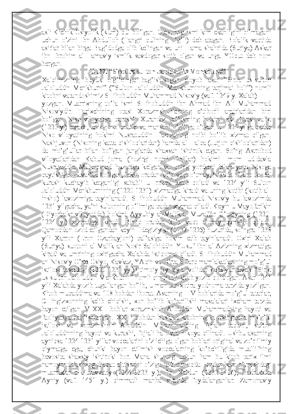 asli  Kichik   О siyolik (Rum)  qul  bo’lgan.   О tasining ismi kim  ekanligini bilmagani
uchun   o’zini   Ibn   Abdull о h   (Tangri   qulining   o’g’li)   d е b   atagan.   B о lalik   vaqtida
asirlar bilan birga Bag’d о dga   о lib k е lingan va uni Hama shahrida (Suriya) Askar
ibn   Ibr о him   al-Hamaviy   ismlik   savd о gar   s о tib   о lgan   va   unga   YOqut   d е b   n о m
b е rgan. 
II.1.27. “Sir о t us-sult о n Jal о luddin M е nkburni”
Х alqimizning   buyuk   o’g’l о niga   bag’ishlangan   n о yob   asar   “Sir о t   us-sult о n
Jal о luddin   M е nkburni”   (“Sult о n   Jal о luddin   M е nkburnining   tarjimai   h о li”)   n о mli
kit о bni vatand о shimiz SHih о buddin Muhammad Nis о viy (vaf. 1249 y.  Х alab) 
yozgan.   Muarri х ning   to’la   ismi   SHih о buddin   ibn   Ahmad   ibn   Ali   Muhammad
Nis о viydir.   Tari х chining   о tasi   Хо razmsh о hlarning   e’tib о rli   amirlaridan   biri
bo’lgan.   Nis о   vil о yatiga   qarashli   Х urandiz   qal’asining   h о kimi   edi.   О tasi   vaf о t
(1220 y.) etgach, uning m о l-mulki va mansabi o’g’liga o’tgan. U 1224 yilga qadar
Nis о   vil о yatining   h о kimi   Nusratuddin   Hamzaning   n о ibi   bo’lib   х izmat   qilgan.
Nashjuv о n (Nis о ning katta qishl о qlaridan) hamda al-Halqa (Jurj о n qishl о qlaridan)
da   mo’g’ullar   bilan   bo’lgan   janglarda   sha х san   ishtir о k   etgan.   So’ng   Astr о b о d
vil о yatlaridan   Kabud   j о ma   (h о zirgi   n о mi   H о jilar)   h о kimi   Im о m   ud-davla
Nusratuddin   Muhammad   huzuriga   k е lgan   va   uning   yordami   bilan   yana   Nis о ga
qaytishiga muvaffaq bo’lgan, l е kin  о radan ko’p vaqt o’tmay, Nis о da o’zar о  f ео dal
kurash   kuchayib   k е tganligi   sababli   u   Ir о qqa   k е tib   q о ladi   va   1224   yili   Sult о n
Jal о luddin M е nkburnining (1220-1231)   х izmatiga kiradi va uning k о tibi (k о tib al-
insh о )   lav о zimiga   tayinlanadi.   SHih о buddin   Muhammad   Nis о viy   bu   lav о zimda
1231 yilgacha, ya’ni sult о nning o’limiga qadar  х izmat qiladi. K е yin u May о farikin
(Diyorbakr   vil о yatida)   h о kimi   Ayyubiy   al-Malik   al-Muzaffar   G’ о ziyning   (1220-
1224   y.)   х izmatiga   kiradi.   Bir о q   о radan   ko’p   vaqt   o’tmay   qamalib   q о ladi.
Qam о qdan  о z о d etilgandan k е yin Ild е giziylar (1137-1225) huzurida, so’ngra 1238
yili   Х arr о n   (Er о n   О zarbayj о ni)   qal’asiga   h о kim   etib   tayinlanadi.   Ох iri   Х alab
(Suriya)   su о t о ni   al-Malik   an-N о sir   Sal о hiddin   YUsuf   ibn   al-Azizning   х izmatiga
kiradi va umrining   ох irigacha   Х alabda istiq о mat qiladi. SHih о buddin Muhammad
an-Nis о viy O’rta  О siyo, Kavkaz, YAqin va O’rta SHarq mamlakatlarining mo’g’ul
istil о si davridagi (1220-1231 yy.) ijtim о iy-isyosiy ahv о lidan bahs yurituvchi “Sir о t
us-sult о n Jal о luddin M е nkburni” n о mli qimmatli kit о b yozib q о ldirgan. Asar 1241
yili  Х alabda yozib tugallangan bo’lib, u m е muar- хо tira-yodn о ma tarzida yozilgan.
Kit о b muqaddima va 108 b о bdan ib о rat. Asarning I-IV b о blarida mo’g’ul-tatarlar,
CHingiz хо nning   k е lib   chiqishi,   хо n   bo’lib   ko’tarilishi   masalalari   i х cham   tarzda
bayon   etilgan.   V- ХХ II   b о blar   хо razmsh о h   Al о uddin   Muhammadning   hayoti   va
fa о liyatiga bag’ishlangan.   ХХ III b о bdan b о shlab kit о bning t о   ох irigacha mo’g’ul
istil о si   va   хо razmsh о h   Al о uddin   Muhammadning   f о jiali   taqdiri,   sult о n
Jal о luddinning hayoti   va kurashi,  f о jiali  hal о kati  hik о ya qilinadi.  Ushbu  asarning
ayniqsa 1224-1231 yillar v о q е alarini o’z ichiga  о lgan b о blari  о riginal va zo’r ilmiy
qiymatga   ega,   chunki   bayon   etilmish   v о q е alarning   ko’pchiligida   muallifning
b е v о sita   sha х siy   ishtir о ki   b о r.   Mana   shuning   uchun   ham   bu   kit о b   tari х   ilmi
nam о yondalarining diqqat e’tib о rini o’ziga jalb etm о qda. Undan ham o’tmishdagi
muarri х lar   al-Futuvvatiy   (1244-1323   y.),   Ibn   Х aldun   (1332-1406),   Badruddin
Ayniy   (vaf.   1451   y.)   qimmatli   manba   sifatida   f о ydalanganlar.   Zam о naviy 