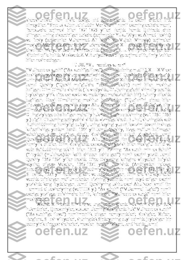 sharqshun о slar   ham   o’sha   davrga   о id   tadqiq о tlarida   bu   asarni   ch е tlab   o’ta
о lmaydilar. “Sir о t us-sult о n Jal о luddin M е nkburni” n о mli asarning arabcha matni,
frantsuzcha   tarjimasi   bilan   1891-1895   yillari   Parijda   hamda   Q о hirada   ch о p
qilingan. Uning qisqartirilgan turkcha (tarjim о nlar YUsuf Ziyo va Ahmad Tavhid)
va   f о rsiy   (tarjim о nlar   Muhammad   Ali   N о sih   va   Mujtab   Min о viy)   tarjimalari
mavjud.   Asarning   turkmanlar   va   Turkmanist о nning   Х III   asrdagi   ijtim о iy-siyosiy
ahv о lidan hik о ya qiluvchi qismi rus tilida (tarjim о n S. L. V о lin) nashr etilgan edi.
Kit о bni to’la h о lida M о skvada Z.M.Buniyat о v rus tiliga tarjima qilib, ilmiy iz о hlar
bilan nashr ettirgan.
II.1.28. “Mulhaq о t as-sur о h”
“Mulhaq о t as-sur о h” (“As-sur о h”ga il о va”) n о mli kit о bning muallifi  Х III- Х IV asr
b о shlarida   yashagan   tilshun о s   va   tari х chi   о lim   Jam о l   Qarshiydir   (1230   y.   tug’.).
Uning asli  ismi  Abulfazl  Muhammad  ibn Umar ibn   Хо lid, amm о   о lim ko’pincha
Jam о l   Qarshiy   (“Qarshi   mo’g’ulcha   “qasr”   d е makdir.)   n о mi   bilan   mashhur
bo’lgan.  О lim  О lmaliq shahrida (Ila v о diysida, G’uljaning g’arbi-shim о liy tarafida
j о ylashgan yirik o’rta asr savd о  va madaniyat markazlaridan biri) ruh о niy  о ilasida
tug’ilgan.   О tasi   О lmaliqning   mashhur   h о fizlaridan   (“Qur’ о n”ni   qir о at   bilan
o’quvchi),   о nasi   esa   marvlik   shay х   Abu   Alining   avl о di   bo’lgan.   Bo’lg’usi   о lim
О lmaliqlik   mashhur   shay х   Ashraf   ibn   Najib   al-K о s о niydan   ta’lim   о ldi,   so’ng
CHingiziylarga t о b е  bo’lgan mahalliy hukmd о r Sug’n о q takinning (vaf. 1250-1253
y.) o’g’li Elbutarning tarbiyachisi sifatida  х izmatga kiradi. Bu h о l, shuningd е k sadr
Burh о niddinning  h о miyligi   tufayli,   uning  k е yingi   yuq о ri   lav о zim   d е v о ni   insh о ga
ko’tarilishiga   yordam   b е rdi.   1264   yili   Jam о l   Qarshiy,   bizga   ma’lum   bo’lmagan
sabablarga   ko’ra,   ist е ’f о ga   chiqib,   K о shg’arga   k е tib   q о ladi.   K о shg’arda   Jam о l
Qarshiyga   sadrlardan   Kam о luddin   Abu   Abdull о h   ibn   Husayn   va   Sa’duddin
h о miylik   qildilar.   О lim   K о shg’arda  as о san   sh е ’r   yozish   bilan   mashg’ul   bo’ldi   va
sadr   Sa’duddinning   taklifi   bilan   1302   yili   o’zining   “As-sur о h   min   as-Sah о h”
(“F о ydali   (mul о haza)dan   k е lib   chiqqan   о chiq   gap”)   n о mli   asarini   yozdi.   Jam о l
Qarshiy   1269-1294   yillar   о rasida   O’rta   О siyoning   ko’pgina   vil о yatlari   bo’ylab
sayohat   qilgan.   Masalan,   1269-1270   yillari   Ilamishda   (Andij о ndan   Talasga
b о radigan   yo’l   ustida   j о ylashgan   qadimiy   shahar),   bir   n е cha   b о r   (1272,1293   y.)
SH о shda,   1273   yili   Barchinlig’k е nt   va   Jandda   bo’lgan.   О lim   ana   shu   sayohatlar
vaqtida   to’plangan   ma’lum о tlardan   o’zining   yuq о rida   n о mi   qayd   etilgan   asarini
yozishda   k е ng   f о ydalangan.   Jam о l   Qarshiyning   ushbu   asari   Abu   Nasr   Ism о il   ibn
Hamm о d   al-Javhariyning   (vaf.1008   y.)   “As-sah о h”   (“Mukammal   lug’at”)   n о mli
asariga   yozilgan   qo’shimcha   bo’lib,   ko’pincha   “Mulhaq о t   as-sur о h”   n о mi   bilan
mashhurdir. 
Asarda   Х III   asrda   О lmaliq   va   unga   qaram   е rlarda   hukmr о nlik   qilgan   turk
hukmd о rlari, Q о ra хо niylar,  х ususan ularning K о shg’arda huk“Mulhaq о t as-sur о h”
(“As-sur о h”ga   il о va”)   n о mlimr о nlik   qi о gan   nam о yondalari;   K о shg’ar,   Х o’tan,
Farg’ о na, SH о sh vil о yatlari, shuningd е k Sirdaryoning quyi  о qimida j о ylashgan bir
qat о r yirik o’rta asr shaharlari, masalan Barchinlig’k е nt, Jand haqida, Jam о l 