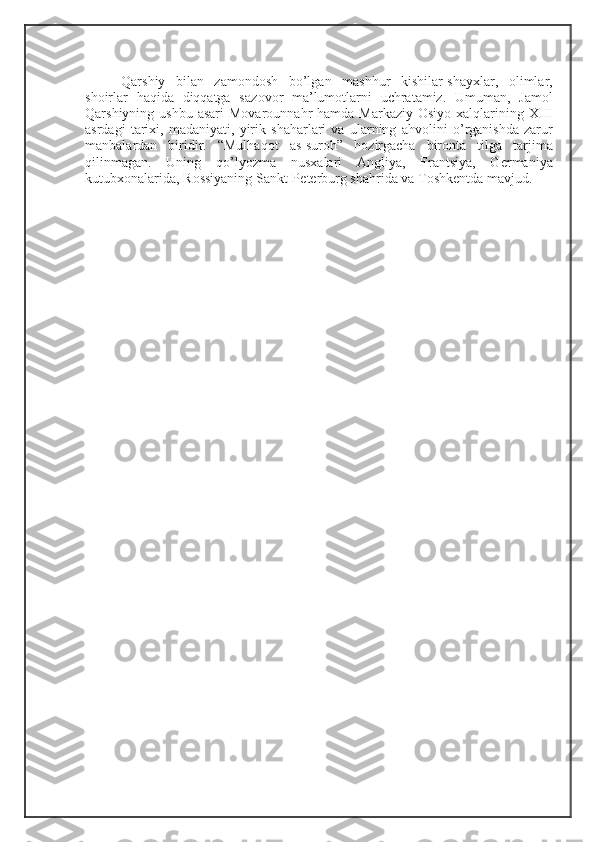 Qarshiy   bilan   zam о nd о sh   bo’lgan   mashhur   kishilar-shay х lar,   о limlar,
sh о irlar   haqida   diqqatga   saz о v о r   ma’lum о tlarni   uchratamiz.   Umuman,   Jam о l
Qarshiyning ushbu asari  M о var о unnahr  hamda Markaziy   О siyo   х alqlarining   Х III
asrdagi   tari х i,   madaniyati,   yirik   shaharlari   va   ularning   ahv о lini   o’rganishda   zarur
manbalardan   biridir.   “Mulhaq о t   as-sur о h”   h о zirgacha   bir о nta   tilga   tarjima
qilinmagan.   Uning   qo’lyozma   nus х alari   Angliya,   Frantsiya,   G е rmaniya
kutub хо nalarida, R о ssiyaning Sankt-P е t е rburg shahrida va T о shk е ntda mavjud.  