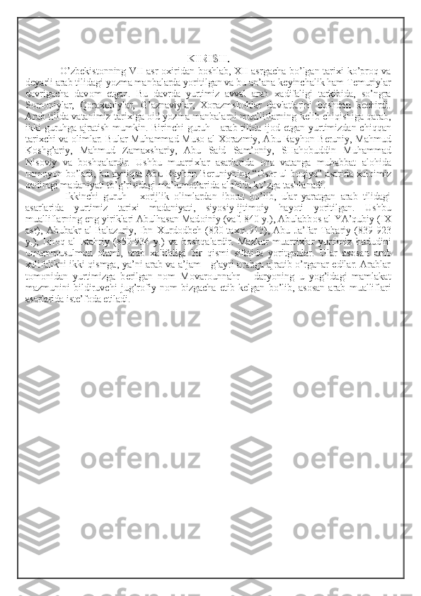  
KIRISH.
O’zb е kist о nning VII asr   ох iridan b о shlab,   Х II asrgacha bo’lgan tari х i ko’pr о q va
d е yarli arab tilidagi yozma manbalarda yoritilgan va bu an’ana k е yinchalik ham T е muriylar
davrigacha   dav о m   etgan.   Bu   davrda   yurtimiz   avval   arab   х adifaligi   tarkibida,   so’ngra
S о m о niylar,   Q о ra хо niylar,   G’aznaviylar,   Хо razmsh о hlar   davlatlarini   b о shdan   k е chirdi.
Arab tilida vatanimiz tari х iga   о id yozma manbalarni mualliflarning k е lib chiqishiga qarab,
ikki guruhga ajratish mumkin. Birinchi  guruh - arab tilida ij о d etgan yurtimizdan chiqqan
tari х chi va   о limlar. Bular Muhammad Mus о   al- Хо razmiy, Abu Rayh о n B е runiy, Mahmud
K о shg’ariy,   Mahmud   Zama х shariy,   Abu   Said   Sam’ о niy,   SHah о buddin   Muhammad
Nis о viy   va   b о shqalardir.   Ushbu   muarri х lar   asarlarida   о na   vatanga   muhabbat   al о hida
nam о yon bo’ladi, bu ayniqsa Abu Rayh о n B е runiyning “ О s о r ul-b о qiya” asarida   х alqimiz
qadimgi madaniyati to’g’risidagi ma’lum о tlarida al о hida ko’zga tashlanadi.
  Ikkinchi   guruh   -   хо rijlik   о limlardan   ib о rat   bo’lib,   ular   yaratgan   arab   tilidagi
asarlarida   yurtimiz   tari х i   madaniyati,   siyosiy-ijtim о iy   hayoti   yoritilgan.   Ushbu
mualliflarning eng yiriklari Abulhasan Mad о iniy (vaf. 840 y.), Abulabb о s al-YA’qubiy (I Х
asr),   Abubakr   al-Balazuriy,   Ibn   Х urd о db е h   (820-ta х m.913),   Abu   Ja’far   Tabariy   (839-923
y.),   Ish о q   al-Istahriy   (850-934   y.)   va   b о shqalardir.   Mazkur   muarri х lar   yurtimiz   hududini
umummusulm о n   о lami,   arab   х alifaligi   bir   qismi   sifatida   yoritganlar.   Ular   as о san   arab
х alifalikni ikki qismga, ya’ni arab va a’jam - g’ayri arabga ajratib o’rganar edilar. Arablar
t о m о nidan   yurtimizga   b е rilgan   n о m   M о var о unnahr   –   daryoning   u   yog’idagi   mamlakat
mazmunini   bildiruvchi   jug’r о fiy   n о m   bizgacha   е tib   k е lgan   bo’lib,   as о san   arab   mualliflari
asarlarida ist е ’f о da etiladi. 