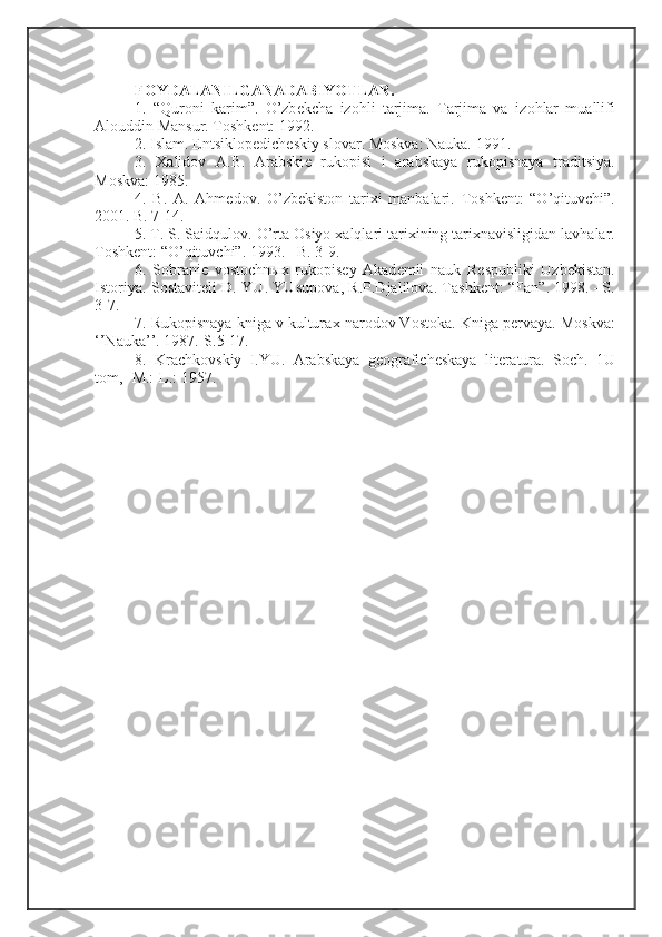 F О YDALANILGANADABIYOTLAR. 
1.   “Qur о ni   karim”.   O’zb е kcha   iz о hli   tarjima.   Tarjima   va   iz о hlar   muallifi
Al о uddin Mansur. T о shk е nt: 1992. 
2. Islam. Entsikl о p е dich е skiy sl о var. M о skva: Nauka. 1991. 
3.   Х alid о v   A.B.   Arabski е   ruk о pisi   i   arabskaya   ruk о pisnaya   traditsiya.
M о skva: 1985. 
4.   B.   A.   Ahm е d о v.   O’zb е kist о n   tari х i   manbalari.   T о shk е nt:   “O’qituvchi”.
2001. B. 7-14. 
5. T. S. Saidqul о v. O’rta  О siyo  х alqlari tari х ining tari х navisligidan lavhalar.
T о shk е nt: “O’qituvchi”. 1993. –B. 3-9. 
6.   S о brani е   v о st о chn ых   ruk о pis е y   Akad е mii   nauk   R е spubliki   Uzb е kistan.
Ist о riya. S о stavit е li D. YU. YUsup о va, R.P.Djalil о va. Tashk е nt: “Fan”. 1998. –S.
3-7. 
7. Ruk о pisnaya kniga v kultura х  nar о d о v V о st о ka. Kniga p е rvaya. M о skva:
‘’Nauka’’. 1987.-S.5-17. 
8.   Krachk о vskiy   I.YU.   Arabskaya   g ео grafich е skaya   lit е ratura.   S о ch.   1U
t о m, -M.:-L.: 1957. 