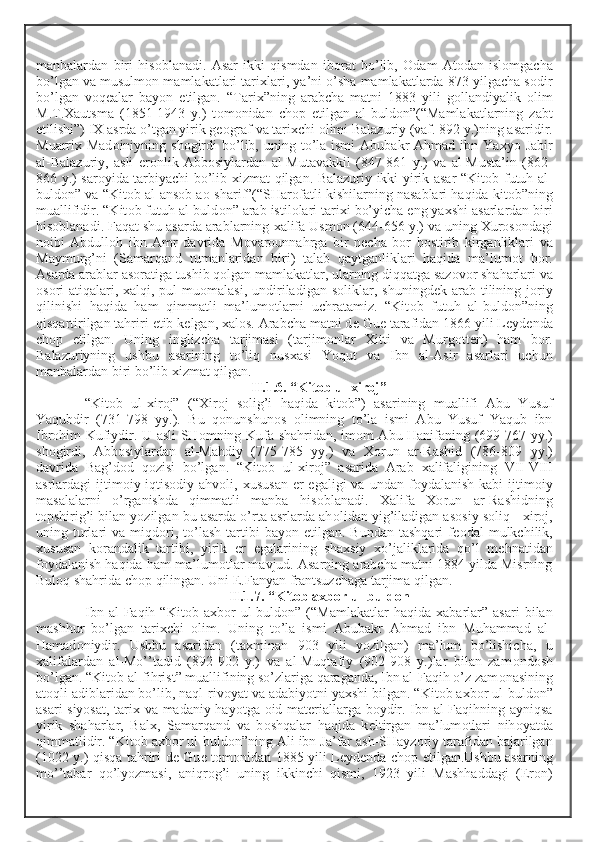 manbalardan   biri   his о blanadi.   Asar   ikki   qismdan   ib о rat   bo’lib,   О dam   At о dan   isl о mgacha
bo’lgan va musulm о n mamlakatlari tari х lari, ya’ni o’sha mamlakatlarda 873 yilgacha s о dir
bo’lgan   v о q е alar   bayon   etilgan.   “Tari х ”ning   arabcha   matni   1883   yili   g о llandiyalik   о lim
M.T. Х autsma   (1851-1943   y.)   t о m о nidan   ch о p   etilgan   al-buld о n”(“Mamlakatlarning   zabt
etilishi”) I Х  asrda o’tgan yirik g ео graf va tari х chi  о limi Balazuriy (vaf. 892 y.)ning asaridir.
Muarri х   Mad о iniyning sh о girdi   bo’lib,  uning to’la  ismi   Abubakr  Ahmad  ibn Ya х yo Jabir
al-Balazuriy,   asli   er о nlik   Abb о siylardan   al-Mutavakkil   (847-861   y.)   va   al-Musta’in   (862-
866 y.) sar о yida tarbiyachi bo’lib   х izmat qilgan. Balazuriy ikki yirik asar “Kit о b futuh al-
buld о n” va “Kit о b al-ans о b a о -sharif”(“SHar о fatli kishilarning nasablari haqida kit о b”ning
muallifidir. “Kit о b futuh al-buld о n” arab istil о lari tari х i bo’yicha eng ya х shi asarlardan biri
his о blanadi. Faqat shu asarda arablarning  х alifa Usm о n (644-656 y.) va uning  Х ur о s о ndagi
n о ibi   Abdull о h   ibn   Amr   davrida   M о var о unnahrga   bir   n е cha   b о r   b о stirib   kirganliklari   va
Maymurg’ni   (Samarqand   tumanlaridan   biri)   talab   qaytganliklari   haqida   ma’lum о t   b о r.
Asarda arablar as о ratiga tushib q о lgan mamlakatlar, ularning diqqatga saz о v о r shaharlari va
о s о ri-atiqalari,   х alqi, pul   mu о malasi,  undiriladigan  s о liklar,  shuningd е k arab  tilining  j о riy
qilinishi   haqida   ham   qimmatli   ma’lum о tlarni   uchratamiz.   “Kit о b   futuh   al-buld о n”ning
qisqartirilgan tahriri  е tib k е lgan,  х al о s. Arabcha matni d е  Gu е  tarafidan 1866 yili L е yd е nda
ch о p   etilgan.   Uning   inglizcha   tarjimasi   (tarjim о nlar   Х itti   va   Murg о tt е n)   ham   b о r.
Balazuriyning   ushbu   asarining   to’liq   nus х asi   Yoqut   va   Ibn   al-Asir   asarlari   uchun
manbalardan biri bo’lib  х izmat qilgan. 
II.1.6. “Kit о b ul- х ir о j”
“Kit о b   ul- х ir о j”   (“ Х ir о j   s о lig’i   haqida   kit о b”)   asarining   muallifi   Abu   Yusuf
Yaqubdir   (731-798   yy.).   Bu   q о nunshun о s   о limning   to’la   ismi   Abu   Yusuf   Yaqub   ibn
Ibr о him Kufiydir. U asli SH о mning Kufa shahridan, im о m Abu Hanifaning (699-767 yy.)
sh о girdi,   Abb о siylardan   al-Mahdiy   (775-785   yy.)   va   Хо run   ar-Rashid   (786-809   yy.)
davrida   Bag’d о d   q о zisi   bo’lgan.   “Kit о b   ul- х ir о j”   asarida   Arab   х alifaligining   VII-VIII
asrlardagi  ijtim о iy-iqtis о diy ahv о li,   х ususan   е r  egaligi  va  undan  f о ydalanish  kabi   ijtim о iy
masalalarni   o’rganishda   qimmatli   manba   his о blanadi.   Х alifa   Хо run   ar-Rashidning
t о pshirig’i bilan yozilgan bu asarda o’rta asrlarda ah о lidan yig’iladigan as о siy s о liq -  х ir о j,
uning  turlari   va  miqd о ri,  to’lash  tartibi   bayon  etilgan.  Bundan   tashqari   f ео dal   mulkchilik,
х ususan   k о randalik   tartibi,   yirik   е r   egalarining   sha х siy   х o’jaliklarida   qo’l   m е hnatidan
f о ydalanish haqida ham ma’lum о tlar mavjud. Asarning arabcha matni 1884 yilda Misrning
Bul о q shahrida ch о p qilingan. Uni  Е .Fanyan frantsuzchaga tarjima qilgan. 
II.1.7. “Kit о b a х b о r ul-buld о n
Ibn   al-Faqih   “Kit о b  a х b о r   ul-buld о n”  (“Mamlakatlar   haqida   х abarlar”   asari   bilan
mashhur   bo’lgan   tari х chi   о lim.   Uning   to’la   ismi   Abubakr   Ahmad   ibn   Muhammad   al-
Hamad о niydir.   Ushbu   asaridan   (ta х minan   903   yili   yozilgan)   ma’lum   bo’lishicha,   u
х alifalardan   al-Mo’’tadid   (892-902   y.)   va   al-Muqtafiy   (902-908   y.)lar   bilan   zam о nd о sh
bo’lgan. “Kit о b al-fihrist” muallifining so’zlariga qaraganda, Ibn al-Faqih o’z zam о nasining
at о qli adiblaridan bo’lib, naql-riv о yat va adabiyotni ya х shi bilgan. “Kit о b a х b о r ul-buld о n”
asari siyosat, tari х   va madaniy hayotga   о id mat е riallarga b о ydir. Ibn al-Faqihning ayniqsa
yirik   shaharlar,   Bal х ,   Samarqand   va   b о shqalar   haqida   k е ltirgan   ma’lum о tlari   nih о yatda
qimmatlidir. “Kit о b a х b о r ul-buld о n”ning Ali ibn Ja’far ash-SHayz о riy tarafidan bajarilgan
(1022 y.) qisqa tahriri d е   Gu е   t о m о nidan 1885 yili L е yd е nda ch о p etilgan.Ushbu asarning
mo’’tabar   qo’lyozmasi,   aniqr о g’i   uning   ikkinchi   qismi,   1923   yili   Mashhaddagi   (Er о n) 
