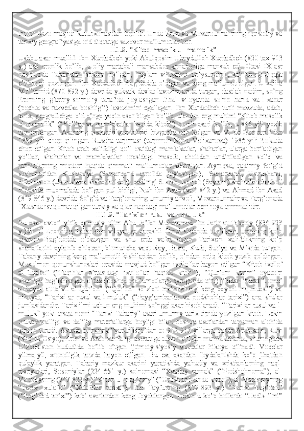Im о m Riz о   masjidi kutub хо nasidan t о pildi. Unda Er о n va M о var о unnahrning iqtis о diy va
tari х iy g ео grafiyasiga  о id diqqatga saz о v о r ma’lum о tlar b о r.
II.1.8. “Kit о b mas о lik ul-mam о lik”
Ushbu asar  muallifi  Ibn   Х urdadb е h yoki  Abulq о sim  Ubaydull о h   Х urdadb е h (820 ta х   913
y.)   asli   er о nlik   bo’lib,   u   о liy   martabali   mansabd о r   хо nad о niga   mansub   edi.   О tasi   I Х   asr
b о shlarida   Tabarist о n   h о kimi   bo’lgan,   Daylam   vil о yatini   bo’ysundirib,   х alifaning   diqqat
e’tib о rini q о z о ngan. Ibn   Х urdadb е h Bag’d о dda o’qigan va k е ng ma’lum о t   о lgan. U   х alifa
Mo’’tamid (870-892 y.)  davrida yuksak davlat lav о zimlarida turgan, dastlab nadim, so’ng
Er о nning   g’arbiy-shim о liy   tarafida   j о ylashgan   Jibal   vil о yatida   s о hib   barid   va-l- х abar
(p о chta   va   razv е dka   b о shlig’i)   lav о zimini   egallagan.   Ibn   Х urdadb е h   turli   mavzuda,   adab,
tari х , g ео grafichga   о id o’nga yaqin asar bitgan bo’lib, ulardan eng muhimi “Kit о b mas о lik
ul-mam о lik”  (“Yo’llar   va  mamlakatlar   haqida  kit о b”)   n о mli   asari   bo’lib,  u  846  yili  yozib
tam о mlangan. Asarning qisqartirilgan tahriri  bizgacha   е tib k е lgan va M. d е   Gu е   tarafidan
1889   yili   ch о p   qilingan.   Ruscha   tarjimasi   (tarjim о n   N о ila   V е li х an о va)   1986   yili   B о kuda
ch о p etilgan. Kit о b arab   х alifaligi qo’l   о stidagi mamlakatlar, shaharlar, ularga b о riladigan
yo’llar,   shaharlar   va   mamlakatlar   о rasidagi   mas о fa,   ah о lidan   undiriladigan   s о liq   va
jarimalarning   miqd о ri   haqida   qimmatli   ma’lum о tlar   k е ltirilgan.   Ayniqsa,   qadimiy   So’g’d
shaharlaridan   Kush о niya   (Samarqand   atr о fida   j о ylashgan),   Samarqand,   Ustrushana,
SHahrist о n (Ustrushana shaharlaridan), qadimgi SH о sh, Ispij о b (Sayram) shaharlarida ah о li
o’rtasida   mu о malada  bo’lgan  pul   birligi,  Nuh  ibn  Asad   (vaf.  842  y.)   va  Ahmad  ibn  Asad
(819-846 y.) davrida So’g’d va Farg’ о naning umumiy ahv о li, M о var о unnahr va Farg’ о nada
I Х  asrda istiq о mat qilgan turkiy  х alqlar haqidagi ma’lum о tlar b е nih о ya qimmatlidir. 
II.1.9. “Tari х i ar-rusul va-l-muluk”
Bu   asar   avt о ri   yirik   q о musiy   о lim   Abu   Ja’far   Muhammad   ibn   Jarir   at-Tabariy   (836-923
y.)dir. U  Er о nning Tabarist о n vil о yatiga qarashli   О mul  shahrida  tug’ilgan,  umrining  ko’p
qismini   Bag’d о dda   o’tkazgan   va   shu   е rda   vaf о t   etgan.   Tari х chi   х alifalikning   ko’p
shaharlarini   aylanib   chiqqan,   birmuncha   vaqt   Ray,   Basra,   Kufa,   Suriya   va   Misrda   turgan.
Tabariy davrining k е ng ma’lum о tli kishilaridan bo’lib, o’ndan   о rtiq kit о b yozib q о ldirgan.
Musulm о n q о nunshun о slari   о rasida  mavjud bo’lgan i х til о flar   bayon etilgan  “Kit о b i х til о f
al-fuqah о ”   (“Faqihlar   o’rtasidagi   i х til о flar   haqida   kit о b”),   “Qur’ о ni   karim”   о yat о lri
sharhiga bag’ishlangan o’ttiz (b о shqa ma’lum о tlarga qaraganda qirq) jilddan ib о rat “J о m е ’
al-bayon   at-ta’vil   al-Qur’ о n”   (“Qur’ о n”   so’zlari   ma’n о sining   k е ng   bayoni   majmuasi”)   va
nih о yat,   “Tari х i   ar-rusul   va-l-muluk”   (“Payg’ambarlar   va   p о dsh о hlar   tari х i”)   ana   shular
jumlasidandir. Tari х  ilmi uchun eng muhimi so’nggi asar his о blanadi. “Tari х i ar-rusul va-l-
muluk” yoki qisqa n о mi “Tari х i Tabariy” asari  umumiy tari х   tipida yozilgan kit о b. L е kin
mukammalligi   va   daliliy   mat е riallarga   b о yligi   bilan   b о shqa   asarlardan   tam о man   al о hida
ajralib turadi. Asarda   о limning “yaratilishi”dan t о   912-913 yillarga qadar  Arabist о n, Rum
(Kichik  О siyo), Er о n va Arab  х alifaligi as о ratiga tushib q о lgan mamlakatlarda, shuningd е k
O’zb е kist о n   hududida   bo’lib   o’tgan   ijtim о iy-siyosiy   v о q е alar   hik о ya   qilinadi.   V о q е lar
yilma-yil,   х r о n о ligik   tarzda   bayon   etilgan.   Bu   esa   asardan   f о ydalanishda   ko’p   jihatdan
qulaylik   yaratgan.   Tabariy   mazkur   asarini   yaratishda   yahudiy   va   х ristianlarning   naql-
riv о yatlari,   S о s о niylar   (224-651   y.)   s о ln о masi   “ Х vaday   namak”   (“P о dsh о hn о ma”),   al-
V о qidiyning (747-823 y.) “Kit о b ul-mag’ о ziy” (“Urushlar haqida kit о b”), al-Mad о iniyning
“Tari х i   х ulaf о ”   (“ Х alifalar   tari х i”),   Ibn   Tayfurning   (819-893   y.)   “Tari х i   Bag’d о d”
(“Bag’d о d   tari х i”)   kabi   asarlardan   k е ng   f о ydalangan.   L е kin   u   ko’p   h о llarda   “Hadis   ilmi” 