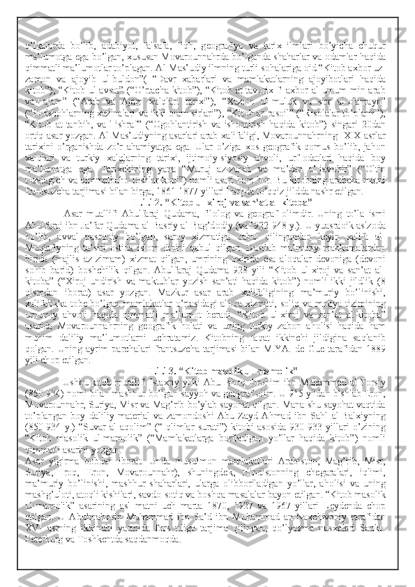 o’lkalarda   bo’lib,   adabiyot,   falsafa,   fiqh,   g ео grafiya   va   tari х   ilmlari   bo’yicha   chuqur
ma’lum о tga ega bo’lgan,  х ususan M о var о unnahrda bo’lganda shaharlar va   о damlar haqida
qimmatli ma’lum о tlar to’plagan. Al-Mas’udiy ilmning turli s о halariga  о id “Kit о b a х b о r uz-
zam о n   va   aj о yib   ul-buld о n”(   “Davr   х abarlari   va   mamlakatlarning   aj о yib о tlari   haqida
kit о b”), “Kit о b ul-avsat” (“O’rtacha kit о b”), “Kit о b at-tav о ri х   fi a х b о r al-umum min arab
va-l-ajam”   (“Arab   va   Ajam   х alqlari   tari х i”),   “ Х az о in   ul-muluk   va   sirr   al- о lamayn”
(“P о dsh о hlarning   х azinalari va ikki   о lam sirlari”), “Kit о b ar-ras о il” (“Ris о lalar to’plami”),
“Kit о b   at-tanbih,   va-l-ishraf”   (“ О g о hlantirish   va   ish о ntirish   haqida   kit о b”)   singari   20dan
о rtiq asar yozgan. Al-Mas’udiyning asarlari arab   х alifaligi, M о var о unnahrning I Х - Х  asrlar
tari х ini   o’rganishda   zo’r   ahamiyatga   ega.   Ular   o’ziga   хо s   g ео grafik   q о mus   bo’lib,   jah о n
х alqlari   va   turkiy   х alqlarning   tari х i,   ijtim о iy-siyosiy   ahv о li,   urf- о datlari   haqida   b о y
ma’lum о tga   ega.   Tari х chining   yana   “Muruj   az-zahab   va   ma’dan   al-jav о hir”   (“ О ltin
t о zalagich va qimmatbah о  t о shlar k о ni”) n о mli asari ham b о r. Bu kit о bning arabcha matni
frantsuzcha tarjimasi bilan birga, 1861-1877 yillari Parijda to’qqiz jildda nashr etilgan.
II.1.12. “Kit о b ul- х ir о j va san’at al-kit о ba”
  Asar   muallifi   Abulfaraj   Qudama,   fil о l о g   va   g ео graf   о limdir.   Uning   to’la   ismi
Abulfaraj ibn Ja’far Qudama al-Basriy al-Bag’d о diy (vaf.922-948 y.). U yuasra о ik aslz о da
bo’lib,   avval   nasr о niy   bo’lgan,   sar о y   х izmatiga   qabul   qilingandan   k е yin   х alifa   al-
Muqtafiyning   ta’siri   о stida   isl о m   dinini   qabul   qilgan.   Dastlab   ma’muriy   mahkamalardan
birida   (majlis   az-zimam)   х izmat   qilgan,   umrining   ох irida   esa   al о qalar   d е v о niga   (d е v о ni
s о hib   barid)   b о shchilik   qilgan.   Abulfaraj   Qudama   928   yili   “Kit о b   ul- х ir о j   va   san’at   al-
kit о ba”   (“ Х ir о j   undirish   va   maktublar   yozish   san’ati   haqida   kit о b”)   n о mli   ikki   jildlik   (8
qismdan   ib о rat)   asar   yozgan.   Mazkur   asar   arab   х alifaligining   ma’muriy   bo’linishi,
х alifalikka t о b е   bo’lgan mamlakatlar o’rtasidagi  al о qa   х izmati, s о liq va m о liya tizimining
umumiy   ahv о li   haqida   qimmatli   ma’lum о t   b е radi.   “Kit о b   ul- х ir о j   va   san’at   al-kit о ba”
asarida   M о var о unnahrning   g ео grafik   h о lati   va   uning   turkiy   zab о n   ah о lisi   haqida   ham
muhim   daliliy   ma’lum о tlarni   uchratamiz.   Kit о bning   faqat   ikkinchi   jildigina   saqlanib
q о lgan.   Uning   ayrim   parchalari   frantsuzcha   tarjimasi   bilan   M.YA.   d е   Gu е   tarafidan   1889
yili ch о p etilgan.
II.1.13. “Kit о b mas о lik ul-mam о lik”
  Ushbu kit о b muallifi  Ista х riy yoki  Abu Ish о q Ibr о him  ibn Muhammad al-F о rsiy
(850-934) n о mi bilan mashhur bo’lgan sayyoh va g ео graf  о lim. U 915 yildan blshlab Er о n,
M о var о unnahr, Suriya, Misr va Mag’rib bo’ylab sayohat qilgan. Mana shu sayohat vaqtida
to’plangan   b о y   daliliy   mat е rial   va   zam о nd о shi   Abu   Zayd   Ahmad   ibn   Sahl   al-Bal х iyning
(850-934   y.)   “Suvar   al-aq о lim”   (“Iqlimlar   surati”)   kit о bi   as о sida   930-933   yillari   o’zining
“Kit о b   mas о lik   ul-mam о lik”   (“Mamlakatlarga   b о riladigan   yo’llar   haqida   kit о b”)   n о mli
qimmatli asarini yozgan. 
Asar   yigirma   b о bdan   ib о rat.   Unda   musulm о n   mamlakatlari   Arabist о n,   Mag’rib,   Misr,
Suriya,   Ir о q,   Er о n,   M о var о unnahr),   shuningd е k,   Hindist о nning   ch е garalari,   iqlimi,
ma’muriy   bo’linishi,   mashhur   shaharlari,   ularga   о libb о riladigan   yo’llar,   ah о lisi   va   uning
mashg’ul о ti, at о qli kishilari, savd о -s о tiq va b о shqa masalalar bayon etilgan. “Kit о b mas о lik
ul-mam о lik”   asarining   asl   matni   uch   marta   1870,   1927   va   1967   yillari   L е yd е nda   ch о p
etilgan.   U   Abulmah о sin   Muhammad   ibn   Sa’d   ibn   Muhammad   an-Na х chiv о niy   tarafidan
Х VI   asrning   ikkinchi   yarmida   f о rs   tiliga   tarjima   qilingan,   qo’lyozma   nus х alari   Sankt-
P е t е rburg va T о shk е ntda saqdanm о qda.  
