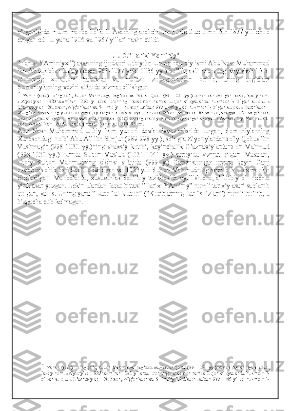 o’rganishda muim manba bo’ladi. Asarning arabcha matni d е  Gu е  t о mnidan 1877 yili ch о p
etilgan edi. U yana 1906 va 1967 yillari nashr etildi. 
II.1.16.”Tari х i Yaminiy”
”Tari х i YAminiy х i”) asarining ij о dk о ri Utbiydir. Uning haqiqiy ismi Abu Nasr Muhammad
ibn Abdujabb о r Utbiy (ta х m.961-1077 yoki 1036 yy.) bo’lib, asli Er о nning Ray shahridan.
О limning   хо nad о ni   badavlat   va   nufuzli   z о dag о nlardan   bo’lib,   uning   t о g’alari
S о m о niylarning vaziri sifatida  х izmat qilishgan. 
1  Yamin (arab) - o’ng qo’l, Sult о n Mahmudga Bag’d о d  х alifasi al-Q о dir (991-1031 yy.) t о m о nidan b е rilgan laqab, fa х riy n о m.
2   Ziyoriylar   –   927-ta х minan   1090   yillarda   Er о nning   Tabarist о n   hamda   Jurj о n   vil о yatlarida   hukmr о nlik   qilgan   sul о la.   3
G’aznaviylar –   Х ur о s о n, Afg’ о nist о n va SHim о liy Hindist о n ustidan 977-1186 yillari hukmr о nlik qilgan sul о la.  4   Garchist о n –
Murg’ о b daryosining yuq о ri  о qimida j о ylashgan tari х iy vil о yat. Janubda G’azni, shim о lda Marvarrud, sharqda G’ur va g’arbda
B о dhiz, Hir о t vil о yati bilan tutash.   5   Ganj rustak – B о dhizning sharqiy qismida j о ylashgan vil о yat.   6   As-Sa о libiy. Yatimat  ad-
dahr. Arab tilidan I.Abdulla е v tarjimasi.-T о shk е nt: 1976.-95 b е t.
Abu   Nasr   Muhammad   Utbiy   ham   yuq о ri   davlat   lav о zimlarida   turgan,   S о m о niylarning
Х ur о s о ndagi n о ibi Abu Ali ibn Simjur (989-998 yy.), so’ngra Ziyoriylardan 2  о liy Q о bus ibn
Vushmagir   (998-1030   yy.)ning   sha х siy   k о tibi,   k е yinchalik   G’aznaviylardan 3   о n   Mahmud
(998-1030   yy.)   hamda   Sult о n   Mas’ud   (1031-1041   yy.)   sar о yida   х izmat   qilgan.   Masalan,
Utbiy   Sult о n   Mahmudning   elchisi   sifatida   (999   y.)   Garchist о nga 4   о rgan,   k е yin   Ganj
rustakda 5   о hib barid bo’lib ishlagan va 1023 yili Sult о n Mahmudning amri bilan  х izmatdan
ch е tlatilgan.   Manbalarda,   х ususan   as-Sa о libiy   tazkirasida   aytilishicha,   al-Utbiy   bir   n е chta
yirik asar yozgan. L е kin ulardan faqat bittasi ”Tari х i YAminiy” n о mli tari х iy asari saqlanib
q о lgan,   х al о s. Uning yana “Lat о if al-kutt о b” (“K о tiblarning latif so’zlari”) n о mli bo’lib, u
bizgacha  е tib k е lmagan .
1  Yamin (arab) - o’ng qo’l, Sult о n Mahmudga Bag’d о d  х alifasi al-Q о dir (991-1031 yy.) t о m о nidan b е rilgan laqab,
fa х riy n о m.   2   Ziyoriylar – 927-ta х minan 1090 yillarda Er о nning Tabarist о n hamda Jurj о n vil о yatlarida hukmr о nlik
qilgan  sul о la.   3   G’aznaviylar  –   Х ur о s о n, Afg’ о nist о n va SHim о liy Hindist о n ustidan  977-1186 yillari  hukmr о nlik 