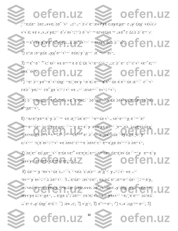 jihatdan baquvvat bo’lish uchun bizlar tavsiya etayotgan quyidagi sakkiz
xislat va xususiyatni o’zlashtirib olish maqsadga muvofiq deb bilamiz:
1) ma’naviy-ma’rifiy yetuk bo’lishni maqsad deb bilish; 
2) erta tongda uyg’onishni odatiyligini ta’minlash; 
3) ma’noli fikrlash va omma oldida ishonchli nutq bilan chiqish san’atini
egallash; 
4) har bir yo’nalishdagi natijaviy holatlarni alohida-alohida tahlil qilish 
qobiliyatini qo’lga kiritish va uni takomillashtirish;
 5) bilmaganini aqlidrok va farosatli bo’lgan holda boshqalardan so’rab 
o’rganish; 
6) nazariyamaliy bilim va tajribalarni hamda shu sohaning olimlari 
tomonidan berilayotgan ilmiy-amaliy tavsiyalarini jamlab, kelajakdagi 
maqsadga erishish uchun mualliflar bilan birgalikda hayotga joriy 
etishni rejalashtirish va bosqichma-bosqich amalga oshirib borish; 
7) bajariladigan ishlarda sarf-xarajatlarni imkon darajasida ilmiy- amaliy
tavsiyalar asosida qisqartirish;
 8) doimiy ravishda kunlik hisob-kitobni to’g’ri yuritish va uni 
rasmiylashtirib borish. Bulardan tashqari, avlodlar tomonidan ijtimoiy, 
iqtisodiy-moliyaviy jihatdan baquvvat bo’lishda quyidagi yetti xazinani 
tavsiya etishgan, ularga e’tiborni qaratish ham yaxshi natijalarni beradi. 
Ular quyidagilardir: 1) tovuq; 2) sigir; 3) o’rmon; 4) suv tegirmoni; 5) 
10 