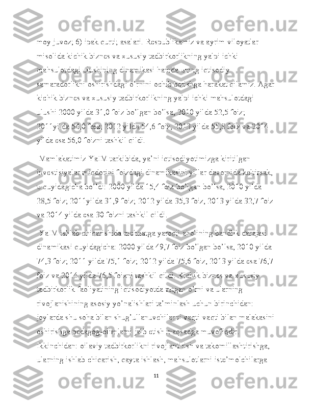 moy juvoz; 6) ipak qurti; asalari. Respublikamiz va ayrim viloyatlar 
misolida kichik biznes va xususiy tadbirkorlikning yalpi ichki 
mahsulotdagi ulushining dinamikasi hamda uning iqtisodiy 
samaradorlikni oshirishdagi o’rnini ochib berishga harakat qilamiz. Agar
kichik biznes va xususiy tadbirkorlikning yalpi ichki mahsulotdagi 
ulushi 2000 yilda 31,0 foiz bo’lgan bo’lsa, 2010 yilda 52,5 foiz; 
2011yilda 54,0 foiz; 2012 yilda 54,6 foiz, 2013 yilda 55,8 foiz va 2014 
yilda esa 56,0 foizni tashkil qildi.
 Mamlakatimiz YaIM tarkibida, ya’ni iqtisodiyotimizga kiritilgan 
investisiyalar miqdorini foizdagi dinamikasini yillar davomida keltirsak, 
u quyidagicha bo’ldi: 2000 yilda 15,4 foiz bo’lgan bo’lsa, 2010 yilda 
28,5 foiz; 2011yilda 31,9 foiz; 2012 yilda 35,3 foiz, 2013 yilda 32,7 foiz
va 2014 yilda esa 30 foizni tashkil qildi.
 YaIM ishlab chiqarishida mehnatga yaroqli aholining bandlik darajasi 
dinamikasi quyidagicha: 2000 yilda 49,7 foiz bo’lgan bo’lsa, 2010 yilda 
74,3 foiz; 2011 yilda 75,1 foiz; 2012 yilda 75,6 foiz, 2013 yilda esa 76,7 
foiz va 2014 yilda 76,5 foizni tashkil qildi. Kichik biznes va xususiy 
tadbirkorlik faoliyatining iqtisodiyotda tutgan o’rni va ularning 
rivojlanishining asosiy yo’nalishlari ta’minlash uchun birinchidan: 
joylarda shu soha bilan shug’ullanuvchilarni vaqti-vaqti bilan malakasini
oshirishga pedagog-olimlarni jalb etish maqsadga muvofiqdir. 
Ikkinchidan: oilaviy tadbirkorlikni rivojlantirish va takomillashtirishga, 
ularning ishlab chiqarish, qayta ishlash, mahsulotlarni iste’molchilarga 
11 