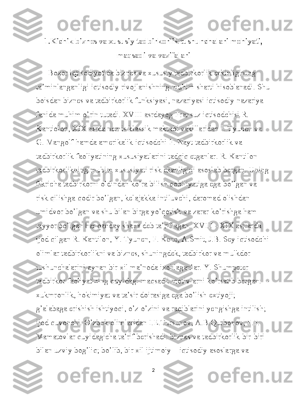 1.Kichik biznes va xususiy tadbirkorlik tushunchalari mohiyati,
maqsadi va vazifalari
      Bozor iqtisodiyotida biznes va xususiy tadbirkorlik erkinligining 
ta’minlanganligi iqtisodiy rivojlanishning muhim sharti hisoblanadi. Shu
boisdan biznes va tadbirkorlik funksiyasi, nazariyasi iqtisodiy nazariya 
fanida muhim o’rin tutadi. XVIII asrdayog Fransuz iqtisodchisi R. 
Kantiolon, XIX asrda nemis klassik maktabi vakillaridan I. Tyunen va 
G. Mangolf hamda amerikalik iqtisodchi F. Nayt tadbirkorlik va 
tadbirkorlik faoliyatining xususiyatlarini tadqiq etganlar. R. Kantilon 
tadbirkorlikning muhim xususiyati risk ekanligini asoslab bergan. Uning
fikricha tadbirkorni oldindan ko’ra bilish qobiliyatiga ega bo’lgan va 
risk qilishga qodir bo’lgan, kelajakka intiluvchi, daromad olishdan 
umidvor bo’lgan va shu bilan birga yo’qotish va zarar ko’rishga ham 
tayyor bo’lgan har qanday shaxs deb ta’riflagan. XVIII - XIX asrlarda 
ijod qilgan R. Kantilon, Y. Tyunen, F. Kene, A.Smit, J.B. Sey iqtisodchi
olimlar tadbirkorlikni va biznes, shuningdek, tadbirkor va mulkdor 
tushunchalarini aynan bir xil ma’noda izohlaganlar. Y. Shumpeter 
tadbirkor faoliyatining quyidagi maqsadli motivlarni ko’rsatib bergan: --
xukmronlik, hokimiyat va ta’sir doirasiga ega bo’lish extiyoji; - 
g’alabaga erishish ishtiyoqi, o’z-o’zini va raqiblarini yengishga intilish; -
ijod quvonchi. O’zbek olimlaridan I.E.Tursunov, A.B.Qurbonov, F.F. 
Mamatovlar quyidagicha ta’rif berishadi: biznes va tadbirkorlik bir-biri 
bilan uzviy bog’liq; bo’lib, bir xil ijtimoiy – iqtisodiy asoslarga va 
2 