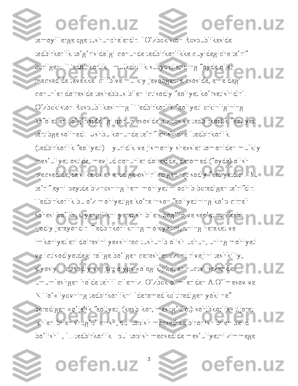 tamoyillarga ega tushunchalardir. "O’zbekiston Respublikasida 
tadbirkorlik to’g’risida"gi qonunda tadbirkorlikka quyidagicha ta’rif 
berilgan: "Tadbirkorlik - mulkchilik subyektlarining foyda olish 
maqsadida tavakkal qilib va mulkiy javobgarlik asosida, amaldagi 
qonunlar doirasida tashabbus bilan iqtisodiy faoliyat ko’rsatishidir". 
O’zbekiston Respublikasining "Tadbirkorlik faoliyati erkinligining 
kafolatlari to’g’risida "gi qonun asosida biznes va tadbirkorlik faoliyati 
tartibga solinadi. Ushbu konunda ta’riflanishicha "tadbirkorlik 
(tadbirkorlik faoliyati) – yuridik va jismoniy shaxslar tomonidan mulkiy 
mas’uliyat ostida, mavjud qonunlar doirasida, daromad (foyda) olish 
maqsadida, tahlika bilan amalga oshiriladigan iqtisodiy faoliyatdir". Bu 
ta’rif ayni paytda biznesning ham mohiyatini ochib beradigan ta’rifdir. 
Tadbirkorlik bu o’z mohiyatiga ko’ra inson faoliyatining ko’p qirrali 
sohasi bo’lib, u yangilikni yaratish bilan bog’liq va san’at turi kabi 
ijodiy jarayondir. Tadbirkorlikning mohiyatini, uning harakat va 
imkoniyatlari doirasini yaxshiroq tushunib olish uchun, uning mohiyati 
va iqtisodiyotdagi roliga bo’lgan qarashlar tizimi rivojini tashkiliy, 
siyosiy - iqtisodiy va ijtimoiypsixologik jihatlar nuqtai nazaridan 
umumlashgan holda tahlil qilamiz. O’zbek olimlaridan A.O’lmasov va 
N.To’xliyevning tadbirkorlikni "daromad keltiradigan yoki naf 
beradigan xo’jalik faoliyati (kasb-kor, mashg’ulot) sohibkorlik- tijorat 
ishlari bilan shug’ullanish, pul topish maqsadida biror ish bilan band 
bo’lish" , "...tadbirkorlik - pul topish maqsadida mas’uliyatni zimmaga 
3 