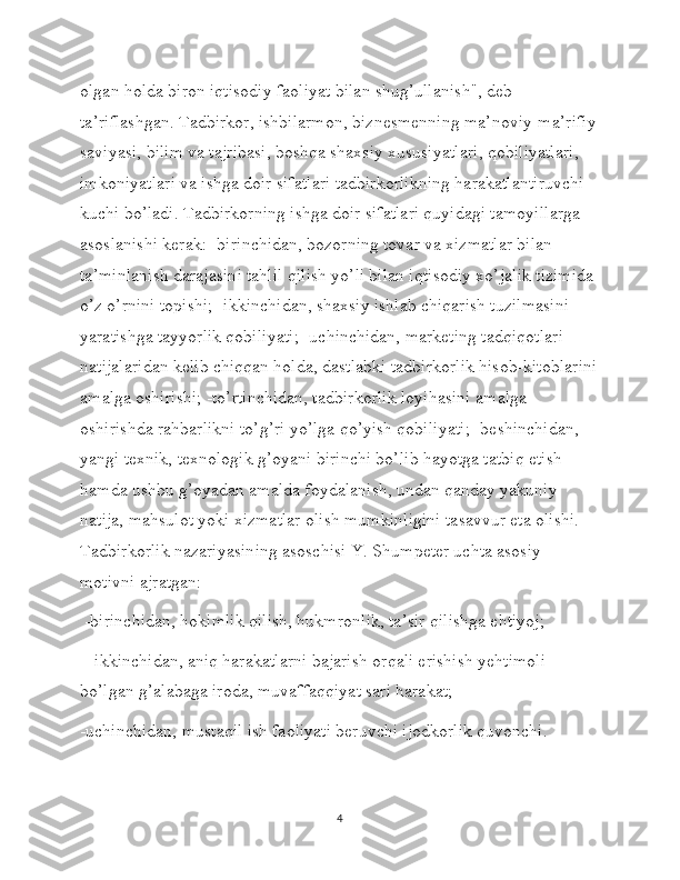 olgan holda biron iqtisodiy faoliyat bilan shug’ullanish", deb 
ta’riflashgan. Tadbirkor, ishbilarmon, biznesmenning ma’noviy-ma’rifiy
saviyasi, bilim va tajribasi, boshqa shaxsiy xususiyatlari, qobiliyatlari, 
imkoniyatlari va ishga doir sifatlari tadbirkorlikning harakatlantiruvchi 
kuchi bo’ladi. Tadbirkorning ishga doir sifatlari quyidagi tamoyillarga 
asoslanishi kerak: -birinchidan, bozorning tovar va xizmatlar bilan 
ta’minlanish darajasini tahlil qilish yo’li bilan iqtisodiy xo’jalik tizimida 
o’z o’rnini topishi; -ikkinchidan, shaxsiy ishlab chiqarish tuzilmasini 
yaratishga tayyorlik qobiliyati; -uchinchidan, marketing tadqiqotlari 
natijalaridan kelib chiqqan holda, dastlabki tadbirkorlik hisob-kitoblarini
amalga oshirishi; -to’rtinchidan, tadbirkorlik loyihasini amalga 
oshirishda rahbarlikni to’g’ri yo’lga qo’yish qobiliyati; -beshinchidan, 
yangi texnik, texnologik g’oyani birinchi bo’lib hayotga tatbiq etish 
hamda ushbu g’oyadan amalda foydalanish, undan qanday yakuniy 
natija, mahsulot yoki xizmatlar olish mumkinligini tasavvur eta olishi. 
Tadbirkorlik nazariyasining asoschisi Y. Shumpeter uchta asosiy 
motivni ajratgan:
 -birinchidan, hokimlik qilish, hukmronlik, ta’sir qilishga ehtiyoj;
 - ikkinchidan, aniq harakatlarni bajarish orqali erishish yehtimoli 
bo’lgan g’alabaga iroda, muvaffaqqiyat sari harakat; 
-uchinchidan, mustaqil ish faoliyati beruvchi ijodkorlik quvonchi.
4 