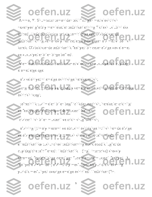  Ammo, Y. Shumpeter tomonidan taklif etilgan motivlashtirish 
nazariyasi g’arbiy mamlakatlar tadbirkorlarining fikrlash uslubini aks 
ettiradi. Tadbirkorlikning tarixiy tomirlariga ega O’zbekistonda 
tadbirkorlikning zamonaviy haqiqatlarga asoslangan o’z motivi bo’lishi 
kerak. O’zbekistonda tadbirkorlik faoliyati bir qator o’ziga xos alomat 
va xususiyatlar bilan birga bo’ladi.
 Mamlakatimizda tadbirkorlikni motivlashtirish xususiyatlari quyidagi 
alomatlarga ega:
 -o’z salohiyatini amalga oshirishga harakat qilish;
 - eng muhim, ijtimoiy va iqtisodiy samara keltiruvchi g’oyalarni amalga
oshirish istagi;
 -to’rachilik tuzilmalari bilan bog’liqlikdan qochish, harakatlar erkinligi 
va faoliyat yuritish jarayonida mustaqil bo’lish; 
-qiziqarli ish bilan mustaqil va erkin shug’ullanish;
 -o’zining ijtimoiy maqomi va obrusini oshirishga intilish hamda o’ziga 
va o’z yaqinlariga munosib turmush sharoitlarini ta’minlash. 
«Tadbirkorlik» tushunchasi tadbirkorning ensiklopedik lug’atida 
quyidagicha ta’riflanadi: Tadbirkorlik – (ingl. interprise) shaxsiy 
daromad, foyda olishga qaratilgan fuqarolarning mustaqil faoliyati. Bu 
faoliyat o’z nomidan, o’z mulkiy mas’uliyati va yuridik shaxsning 
yuridik mas’uliyati evaziga amalga oshiriladi. Tadbirkor (frn. 
5 