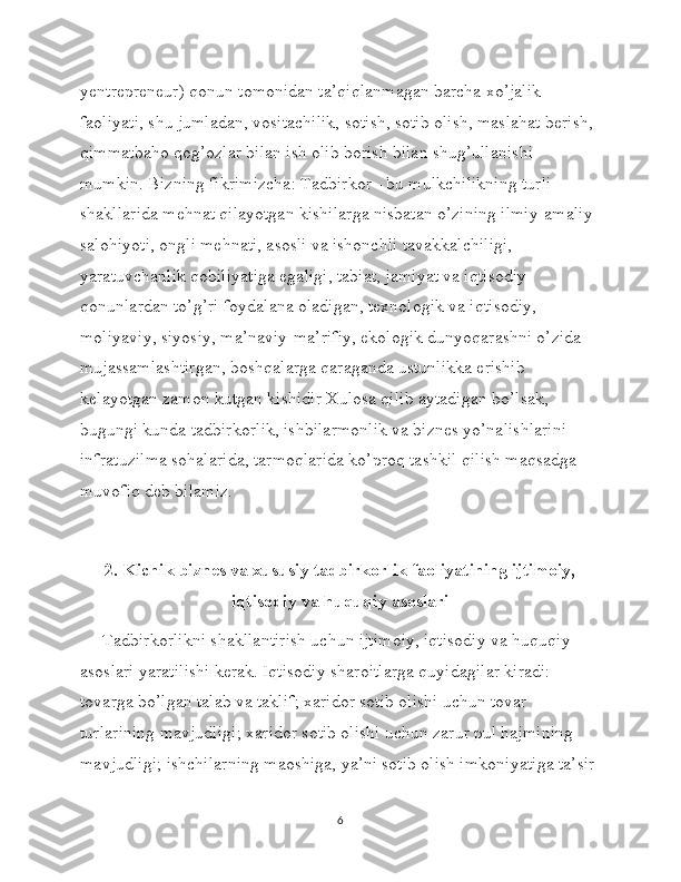 yentrepreneur) qonun tomonidan ta’qiqlanmagan barcha xo’jalik 
faoliyati, shu jumladan, vositachilik, sotish, sotib olish, maslahat berish, 
qimmatbaho qog’ozlar bilan ish olib borish bilan shug’ullanishi 
mumkin. Bizning fikrimizcha: Tadbirkor - bu mulkchilikning turli 
shakllarida mehnat qilayotgan kishilarga nisbatan o’zining ilmiy-amaliy 
salohiyoti, ongli mehnati, asosli va ishonchli tavakkalchiligi, 
yaratuvchanlik qobiliyatiga egaligi, tabiat, jamiyat va iqtisodiy 
qonunlardan to’g’ri foydalana oladigan, texnologik va iqtisodiy, 
moliyaviy, siyosiy, ma’naviy-ma’rifiy, ekologik dunyoqarashni o’zida 
mujassamlashtirgan, boshqalarga qaraganda ustunlikka erishib 
kelayotgan zamon kutgan kishidir Xulosa qilib aytadigan bo’lsak, 
bugungi kunda tadbirkorlik, ishbilarmonlik va biznes yo’nalishlarini 
infratuzilma sohalarida, tarmoqlarida ko’proq tashkil qilish maqsadga 
muvofiq deb bilamiz.
2. Kichik biznes va xususiy tadbirkorlik faoliyatining ijtimoiy,
iqtisodiy va huquqiy asoslari
     Tadbirkorlikni shakllantirish uchun ijtimoiy, iqtisodiy va huquqiy 
asoslari yaratilishi kerak. Iqtisodiy sharoitlarga quyidagilar kiradi: 
tovarga bo’lgan talab va taklif; xaridor sotib olishi uchun tovar 
turlarining mavjudligi; xaridor sotib olishi uchun zarur pul hajmining 
mavjudligi; ishchilarning maoshiga, ya’ni sotib olish imkoniyatiga ta’sir 
6 