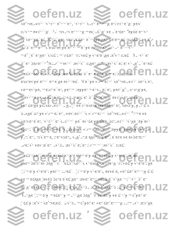 ko’rsatuvchi ishchi o’rinlari, ishchi kuchlarining ortiqchaligi yoki 
etishmovchiligi. Pul resurslarining mavjudligi va ulardan foydalanish 
imkoniyatlari, kiritilgan kapitaldan olinayotgan daromad miqdori va o’z 
ishbilarmonlik operasiyalarini moliyalashtirish uchun olinishi 
mo’ljallangan kredit miqdori iqtisodiy sharoitga ta’sir etadi. Bu ishlar 
bilan bozor infratuzilmasini tashkil etgan turli tashkilotlar shug’ullanadi.
Tadbirkorlar shunday tashkilotlar bilan aloqa o’rnatib, tijorat 
operasiyalarini amalga oshiradi. Moliya xizmatini ko’rsatuvchi banklar, 
xomashyo, materiallar, yarim tayyor mahsulotlar, yoqilg’i, energiya, 
mashina va uskunalar, instrumentlar bilan ta’minlovchilar; tovarni 
xaridorga yetkazuvchi ulgurji va chakana savdogarlar; kasbiy, yuridik 
buxgalteriya xizmatlari, vositachilik xizmatini ko’rsatuvchi firma va 
korxonalar; ishchilar kuchini yollashda yordam beruvchi ishga joylash 
agentliklari; ishchi va mutaxassis xizmatchilarni tayyorlayotgan o’quv 
yurtlari; reklama, transport, sug’urta agentliklari; aloqa va axborotni 
uzatish vositalari ushbu tashkilotlar tizimini tashkil etadi. 
Tadbirkorlikning shakllanishi ijtimoiy va iqtisodiy sharoit bilan 
chambarchas bog’liq. Tadbirkorlik shakllanishining iqtisodiy sharoitiga 
ijtimoiy sharoit yaqin turadi. Ijtimoiy sharoit, avvalo, xaridorlarning didi
va modaga javob bera oladigan tovarlarni sotib olishga intilishi bilan 
belgilanadi. Turli bosqichlarda ushbu talab o’zgarib turishi mumkin. 
Bunga ijtimoiy-madaniy muhitga bog’liq axloqiy va diniy me’yorlar 
jiddiy ta’sir ko’rsatadi. Ushbu me’yorlar xaridorlarning turmush tarziga 
7 