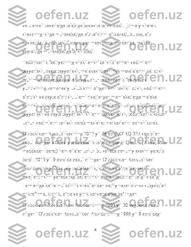 va u orqali tovarlarga talabiga bevosita ta’sir etadi. Ijtimoiy sharoit 
shaxsning ishga munosabatiga o’z ta’sirini o’tkazadi, bu esa, o’z 
navbatida, biznes taklif etayotgan maoshning miqdoriga, mehnat 
sharoitiga munosabatiga ta’sir etadi.
Tadbirkorlik faoliyatining shakllanishida ishbilarmon xodimlarni 
tayyorlash, qayta tayyorlash, malakasini oshirish masalalarini hal etish 
muhim ahamiyatga ega. Buning uchun tadbirkorlik faoliyatini 
yuritishning zamonaviy uslublarini o’rganishni tashkil etish, xodimlarni 
o’qitish va qayta o’qitish, ularni rivojlangan mamlakatlarga malaka 
oshirish uchun yuborish, ishbilarmonlarni o’qitish uchun o’qituvchilarni 
tayyorlash va qayta tayyorlash ishlarini tashkil etish, tadbirkorlik sektori 
uchun xodimlarni tanlash qarab maslahat markazlarini ochish kerak. 
O’zbekiston Respublikasining 2012 yil 26 aprel,O’RQ 327-son bilan 
qabul qilingan «Oilaviy tadbirkorlik to’g’risida» gi Qonuni (7 bob, 35ta 
moddadan iborat) ham oilalar uchun bu sohada qonuniy asosini yaratib 
berdi. 2013 yil 9 aprelda qabul qilingan O’zbekistan Respublikasi 
Prezidentining "Xususiy tadbirkorlik, kichik va o’rta biznesni 
rivojlantirishni yanada rag’batlantirish chora - tadbirlari to’g’isida”gi 
Farmoniga ko’ra mulkchilik shakllaridan qat’iy nazar biznes subyektlari 
mikrofirma, kichik, o’rta va yirik korxonalarga bo’lingan. 
O’zbekistan Respublikasi Prezidentining 2003 yil 30 avgustda qabul 
qilgan "O’zbekistan Respublikasi Prezidentining 1998 yil 9 apreldagi 
8 