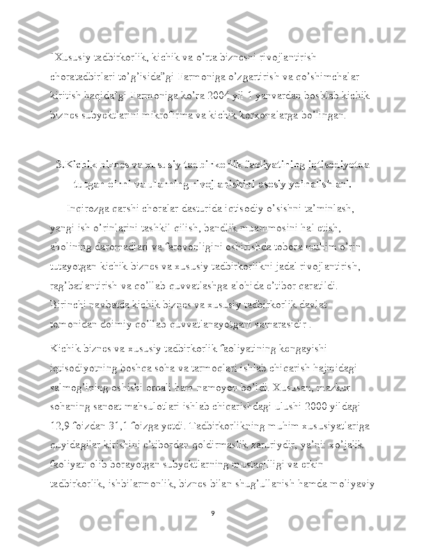 "Xususiy tadbirkorlik, kichik va o’rta biznesni rivojlantirish 
choratadbirlari to’g’isida”gi Farmoniga o’zgartirish va qo’shimchalar 
kiritish haqida"gi Farmoniga ko’ra 2004 yil 1 yanvardan boshlab kichik 
biznes subyektlarini mikrofirma va kichik korxonalarga bo’lingan.
3.Kichik biznes va xususiy tadbirkorlik faoliyatining iqtisodiyotda
tutgan o’rni va ularning rivojlanishini asosiy yo’nalishlari.
      Inqirozga qarshi choralar dasturida iqtisodiy o’sishni ta’minlash, 
yangi ish o’rinlarini tashkil qilish, bandlik muammosini hal etish, 
aholining daromadlari va farovonligini oshirishda tobora muhim o’rin 
tutayotgan kichik biznes va xususiy tadbirkorlikni jadal rivojlantirish, 
rag’batlantirish va qo’llab-quvvatlashga alohida e’tibor qaratildi. 
Birinchi navbatda kichik biznes va xususiy tadbirkorlik davlat 
tomonidan doimiy qo’llab-quvvatlanayotgani samarasidir .
Kichik biznes va xususiy tadbirkorlik faoliyatining kengayishi 
iqtisodiyotning boshqa soha va tarmoqlari ishlab chiqarish hajmidagi 
salmog’ining oshishi orqali ham namoyon bo’ldi. Xususan, mazkur 
sohaning sanoat mahsulotlari ishlab chiqarishdagi ulushi 2000 yildagi 
12,9 foizdan 31,1 foizga yetdi. Tadbirkorlikning muhim xususiyatlariga 
quyidagilar kirishini e’tibordan qoldirmaslik zaruriydir, ya’ni: xo’jalik 
faoliyati olib borayotgan subyektlarning mustaqilligi va erkin 
tadbirkorlik, ishbilarmonlik, biznes bilan shug’ullanish hamda moliyaviy
9 