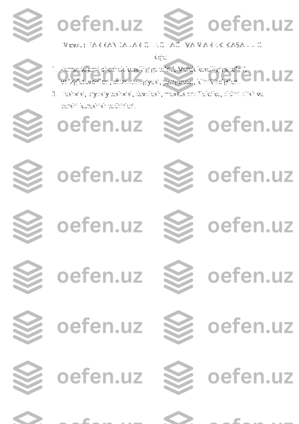 Mavzu: PARRANDALAR CHECHAGI VA MAREK KASALLIGI
Reja:
1. Parrandalarni  chechak kasalligiga ta’rif , M arek kasalligiga ta’rif, 
qo’zg’atuvchilari, epizootologiyasi, patogenezi, klinik belgilari.  
2. Tashxisi, qiyosiy tashxisi, davolash, maxsus profilaktika, oldini olish va 
qarshi kurashish tadbirlari. 
