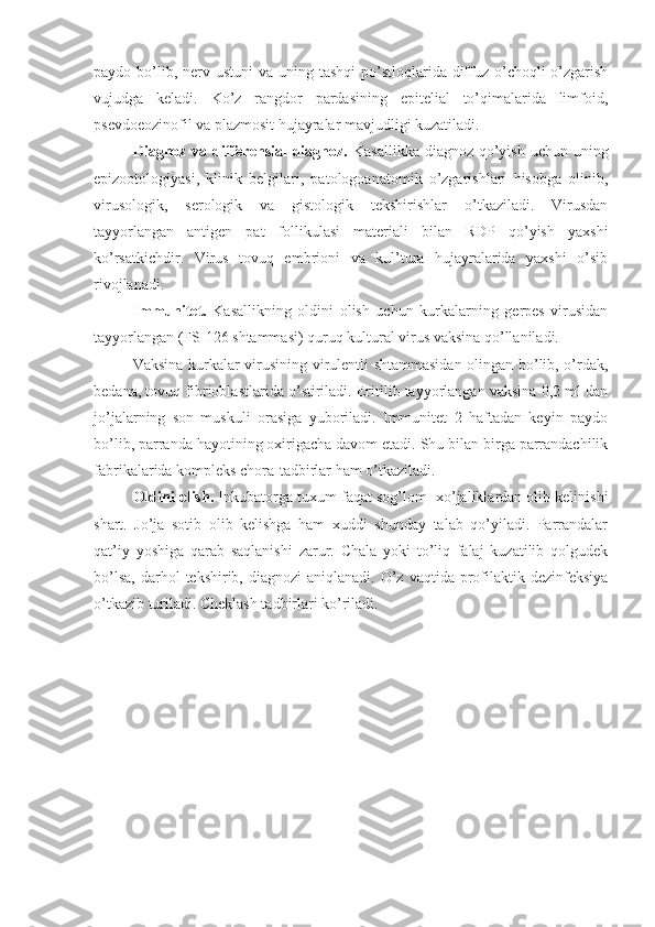 paydo bo’lib, nerv ustuni  va  uning tashqi  po’stloqlarida diffuz o’choqli  o’zgarish
vujudga   keladi.   Ko’z   rangdor   pardasining   epitelial   to’qimalarida   limfoid,
psevdoeozinofil va plazmosit hujayralar mavjudligi kuzatiladi.
Diagnoz va differensial  diagnoz.   Kasallikka  diagnoz qo’yish  uchun uning
epizootologiyasi,   klinik   belgilari,   patologoanatomik   o’zgarishlari   hisobga   olinib,
virusologik,   serologik   va   gistologik   tekshirishlar   o’tkaziladi.   Virusdan
tayyorlangan   antigen   pat   follikulasi   materiali   bilan   RDP   qo’yish   yaxshi
ko’rsatkichdir.   Virus   tovuq   embrioni   va   kul’tura   hujayralarida   yaxshi   o’sib
rivojlanadi.
Immunitet.   Kasallikning   oldini   olish   uchun   kurkalarning   gerpes   virusidan
tayyorlangan (FS-126 shtammasi) quruq kultural virus vaksina qo’llaniladi.
Vaksina kurkalar virusining virulentli shtammasidan olingan bo’lib, o’rdak,
bedana, tovuq fibrioblastlarida o’stiriladi. Eritilib tayyorlangan vaksina 0,2 ml dan
jo’jalarning   son   muskuli   orasiga   yuboriladi.   Immunitet   2   haftadan   keyin   paydo
bo’lib, parranda hayotining oxirigacha davom etadi. Shu bilan birga parrandachilik
fabrikalarida kompleks chora-tadbirlar ham o’tkaziladi.
Oldini olish.  Inkubatorga tuxum faqat sog’lom  xo’jaliklardan olib kelinishi
shart.   Jo’ja   sotib   olib   kelishga   ham   xuddi   shunday   talab   qo’yiladi.   Parrandalar
qat’iy   yoshiga   qarab   saqlanishi   zarur.   Chala   yoki   to’liq   falaj   kuzatilib   qolgudek
bo’lsa,  darhol   tekshirib, diagnozi   aniqlanadi.  O’z  vaqtida  profilaktik dezinfeksiya
o’tkazib turiladi. Cheklash tadbirlari ko’riladi. 