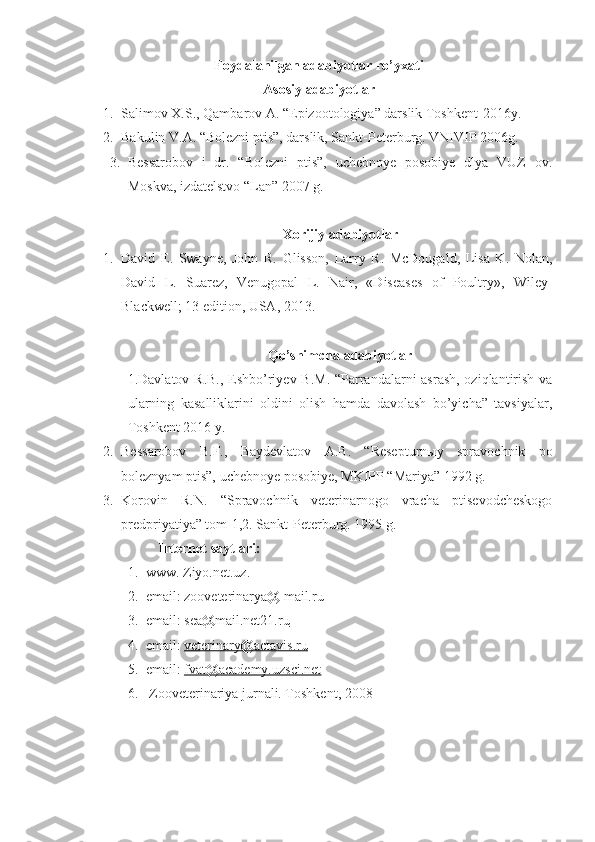 Foydalanilgan adabiyotlar ro’yxati
Asosiy adabiyotlar
1. Salimov X.S., Qambarov A. “Epizootologiya” darslik Toshkent-2016y.
2. Bakulin V.A. “Bolezni ptis”, darslik, Sankt-Peterburg. VNIVIP 2006g.
3. Bessarobov   i   dr.   “Bolezni   ptis”,   uchebnoye   posobiye   dlya   VUZ   ov.
Moskva, izdatelstvo “Lan” 2007 g.
Xorijiy adabiyotlar
1. David   E.   Swayne,   John   R.   Glisson,   Larry   R.   McDougald,   Lisa   K.   Nolan,
David   L.   Suarez,   Venugopal   L.   Nair,   «Diseases   of   Poultry»,   Wiley-
Blackwell; 13 edition, USA, 2013.
Qo’shimcha adabiyotlar
1.Davlatov R.B., Eshbo’riyev B.M.  “Parrandalarni  asrash,  oziqlantirish va
ularning   kasalliklarini   oldini   olish   hamda   davolash   bo’yicha”   tavsiyalar,
Toshkent 2016 y.
2. Bessarobov   B.F.,   Baydevlatov   A.B.   “Resepturnыy   spravochnik   po
boleznyam ptis”, uchebnoye posobiye, MKIPP “Mariya” 1992 g.
3. Korovin   R.N.   “Spravochnik   veterinarnogo   vracha   ptisevodcheskogo
predpriyatiya” tom-1,2. Sankt-Peterburg. 1995 g.
Internet  sayt lari :
1. www. Ziyo.net.uz.
2. email: zooveterinarya@ mail.ru
3. email:  sea@mail.net21.ru
4. email:  veterinary@actavis.ru
5. email:  fvat@academy.uzsci.net
6.  Zooveterinariya jurnali. Toshkent, 2008 