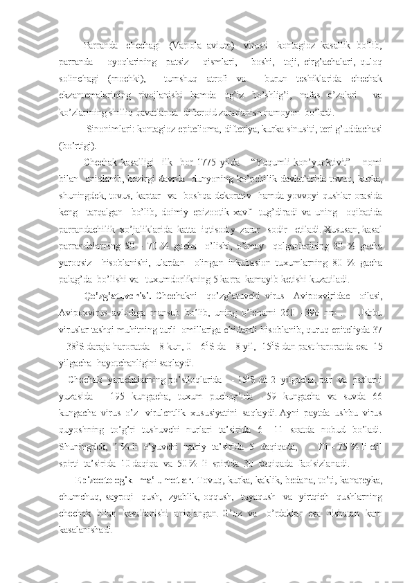 Parranda   chechagi   (Variola  avium) - virusli   kontagioz  kasallik  bo’lib,
parranda       oyoqlarining     patsiz       qismlari,       boshi,     toji,   cirg’achalari,   quloq
solinchagi   (mochki),     tumshuq   atrofi   va     burun   teshiklarida   chechak
ekzantemalarining   rivojlanishi   hamda   og’iz   bo’shlig’i,   nafas   a’zolari     va
ko’zlarining shilliq qavatlarida  difteroid zararlanish namoyon  bo’ladi.  
    Sinonimlari: kontagioz epitelioma, difteriya, kurka sinusiti, teri g’uddachasi
(bo’rtigi). 
    Chechak   kasalligi     ilk     bor   1775   yilda       “Yuqumli   kon’yunktivit”       nomi
bilan     aniqlanib,   hozirgi   davrda     dunyoning   ko’pchilik   davlatlarida   tovuq,   kurka,
shuningdek,  tovus,   kaptar     va    boshqa  dekorativ    hamda  yovvoyi  qushlar   orasida
keng     tarqalgan     bo’lib,   doimiy   epizootik   xavf     tug’diradi   va   uning     oqibatida
parrandachilik  xo’jaliklarida  katta  iqtisodiy  zarar   sodir   etiladi. Xususan, kasal
parrandalarning   50   –   70   %   gacha     o’lishi,   o’lmay     qolganlarining   30   %   gacha
yaroqsiz     hisoblanishi,   ulardan     olingan   inkubasion   tuxumlarning   80   %   gacha
palag’da  bo’lishi va   tuxumdorlikning 5 karra  kamayib ketishi kuzatiladi.
Qo’zg’atuvchisi.   Chechakni     qo’zg’atuvchi   virus     Avipoxviridae     oilasi,
Avipoxvirus   avlodiga   mansub   bo’lib,   uning   o’lchami   260   –390   nm   .       Ushbu
viruslar tashqi muhitning turli  omillariga chidamli hisoblanib, quruq epiteliyda 37
– 38 0
S daraja haroratda – 8 kun, 0 – 6 0
S da – 8 yil, -15 0
S dan past haroratda esa  15
yilgacha  hayotchanligini saqlaydi.    
     Chechak   yarachalarning po’stloqlarida     - 15 0
S da 2   yilgacha, par   va   patlarni
yuzasida     -    195    kungacha,     tuxum     puchog’ida    -  59    kungacha     va    suvda    66
kungacha  virus  o’z   virulentlik  xususiyatini  saqlaydi. Ayni  paytda  ushbu  virus
quyoshning   to’g’ri   tushuvchi    nurlari    ta’sirida   6 – 11   soatda   nobud   bo’ladi.
Shuningdek,  1 % li  o’yuvchi  natriy  ta’sirida  5  daqiqada,       70 – 75 % li etil
spirti  ta’sirida  10 daqiqa  va  50 %  li  spirtda  30  daqiqada  faolsizlanadi. 
          Epizootologik   ma’lumotlar.   Tovuq, kurka, kaklik, bedana, to’ti, kanareyka,
chumchuq,   sayroqi     qush,     zyablik,   oqqush,     tuyaqush     va     yirtqich     qushlarning
chechak   bilan   kasallanishi    aniqlangan. G’oz   va     o’rdaklar   esa   nisbatan   kam
kasalanishadi.  