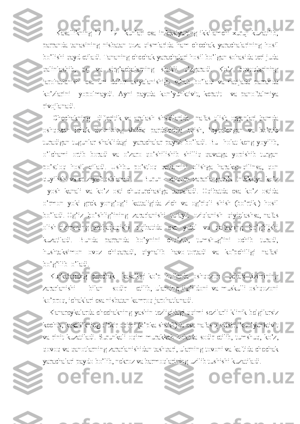           Kasallikning   17   –   19   -   kunlari   esa   infeksiyaning   ikkilamchi   xuruji   kuzatilib,
parranda   tanasining   nisbatan   toza   qismlarida   ham   chechak   yarachalarining   hosil
bo’lishi qayd etiladi. Tananing chechak yarachalari hosil bo’lgan sohasida teri juda
qalinlashib,   toj   va   sirg’achalarning   shakli   o’zgaradi.   Ko’z   qovoqlarining
jarohatlanishi   esa   uni   deformasiyalanishiga   sabab   bo’ladi   va   natijada   parranda
ko’zlarini     yopolmaydi.   Ayni   paytda   kon’yunktivit,   keratit     va   panoftalmiya
rivojlanadi.
      Chechakning     difteritik   va   aralash   shakllarida     nafas   olish   organlari   hamda
oshqozon   ichak   tizimining   shilliq   pardalarida   oqish,   loyqalangan   va   bo’rtib
turadigan   tugunlar   shaklidagi     yarachalar   paydo   bo’ladi.   Bu     holat   keng   yoyilib,
o’lchami   ortib   boradi   va   o’zaro   qo’shilishib   shilliq   qavatga   yopishib   turgan
po’stloq   hosil   qiladi.   Ushbu   po’stloq   qatlamini   olishga   harakat   qilinsa,   qon
quyilishi va eroziya boshlanadi.      Burun – xalqum  zararlanganda  infeksiya  ko’z
- yosh  kanali  va  ko’z  osti  chuqurchasiga  tarqaladi.  Oqibatda  esa  ko’z  ostida
o’rmon  yoki  grek  yong’og’i  kattaligida  zich  va  og’riqli  shish  (bo’rtik )  hosil
bo’ladi. Og’iz   bo’shlig’ining   zararlanishi    tufayli    oziqlanish   qiyinlashsa,  nafas
olish   tizimining   jarohatlanishi     oqibatida     esa     yutal     va     nafasning     bo’g’ilishi
kuzatiladi.     Bunda     parranda     bo’ynini     cho’zib,     tumshug’ini     ochib     turadi,
hushtaksimon     ovoz     chiqaradi,     qiynalib     havo   tortadi     va     ko’pchiligi     nafasi
bo’g’ilib  o’ladi.
     Kurkalarning   chechak     kasalligi ko’p   hollarda   oshqozon -   ichak   tizimining
zararlanishi         bilan       sodir       etilib,   ularning   jig’ildoni   va   muskulli   oshqozoni
ko’proq, ichaklari esa nisbatan kamroq jarohatlanadi. 
     Kanareykalarda chechakning yashin tezligidagi oqimi sezilarli klinik belgilarsiz
kechib, kasallikning o’tkir oqimi (o’pka shakli)da esa nafas qisilishi, kon’yunktivit
va   rinit   kuzatiladi.   Surunkali   oqim   murakkab   holatda   sodir   etilib,   tumshuq,   ko’z,
qovoq va qanotlarning zararlanishidan tashqari, ularning tovoni va kaftida chechak
yarachalari paydo bo’lib, nekroz va barmoqlarining uzilib tushishi kuzatiladi. 