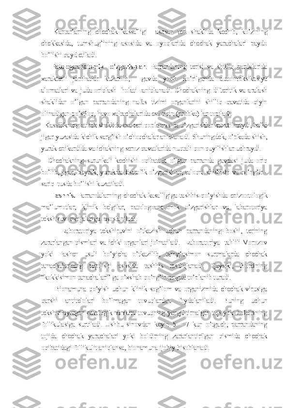       Kaptarlarning   chechak   kassalligi     asosan   teri   shaklida   kechib,   ko’zining
chekkasida,   tumshug’ining   asosida   va   oyoqlarida   chechak   yarachalari   paydo
bo’lishi qayd etiladi. 
      Patologoanatomik     o’zgarishlar .   Parrandaning   terisi   va   shilliq   pardalarida
xarakterli   jarohatlar   kuzatilib,     gavda   yorib   ko’rilganda   autointoksikasiya
alomatlari   va   juda   oriqlash     holati     aniqlanadi.   Chechakning   difteritik   va   aralash
shaklidan   o’lgan   parrandaning   nafas   tizimi   organlarini   shilliq   qavatida   qiyin
olinadigan po’stloq, havo xaltachalarida esa tiqin (probka) lar topiladi.
  Kasallikning atipik shaklida esa teri qoplamasida o’zgarishlar kuzatilmaydi, balki
jigar yuzasida kichik sarg’ish o’choqchalar aniqlanadi. Shuningdek, o’pkada shish,
yurak epikardida va ichakning seroz qavatlarida nuqtali qon quyilishlar uchraydi.
    Chechakning   surunkali   kechishi   oqibatida   o’lgan   parranda   gavdasi   juda   oriq
bo’lib, jigar, buyrak, yurakda distrofik o’zgarishlar, taloqni shishishi va qo’ng’ir -
sariq  tusda bo’lishi kuzatiladi.        
        Tashhis.   Parrandalarning   chechak   kasalligiga   tashhis   qo’yishda   epizootologik
ma’lumotlar,   klinik   belgilar,   patologoanatomik   o’zgarishlar   va   labarotoriya
tekshiruvi natijalariga  asoslaniladi.
          Laboratoriya   tekshiruvini   o’tkazish   uchun   parrandaning   boshi,   terining
zararlangan qismlari va ichki organlari jo’natiladi.   Laboratoriya   tahlili Morozov
yoki   Pashen   usuli   bo’yicha   o’tkazilib,   tamg’asimon   surtmalarda   chechak
tanachalarining   topilishi   asosida   tashhis   tasdiqlanadi.   Qaysiki,   Borelning
“kokkisimon tanachalari” ga o’xshab qo’ng’ir rangda to’planib turadi. 
          Bionamuna   qo’yish   uchun   klinik   sog’lom   va   organizmida   chechak   virusiga
qarshi   antitelolari   bo’lmagan   tovuqlardan   foydalaniladi.   Buning   uchun
tekshirilayotgan patologik namuna tovuqning yengil tirnalgan toji yoki boldirining
follikulasiga   surtiladi.   Ushbu   sinovdan   keyin   5   –   7   kun   o’tgach,   parrandaning
tojida   chechak   yarachalari   yoki   boldirning   zararlantirilgan   qismida   chechak
oqibatidagi follikulit aniqlansa, bionamuna ijobiy hisoblanadi. 