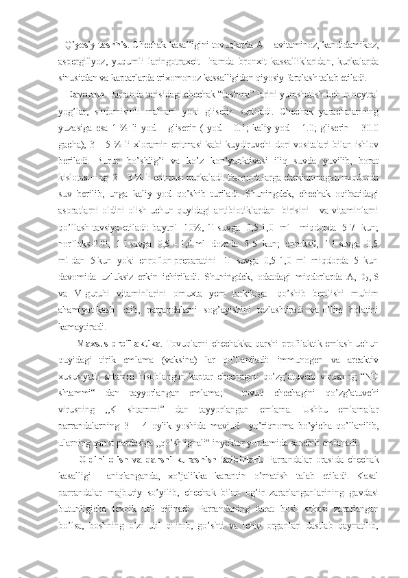    Qiyosiy tashhis . Chechak kasalligini tovuqlarda A – avitaminoz, kandidamikoz,
aspergillyoz,   yuqumli   laringotraxeit     hamda   bronxit   kassalliklaridan,   kurkalarda
sinusitdan va kaptarlarda trixomonoz kassalligidan qiyosiy farqlash talab etiladi.
   Davolash . Parranda terisidagi chechak “toshma” larini yumshatish uchun neytral
yog’lar,   sintomisinli   malham   yoki   gliserin   surtiladi.   Chechak   yarachalarining
yuzasiga   esa   1   %   li   yod   –   gliserin   (   yod   –   0.1;   kaliy   yod   –   1.0;   gliserin   –   30.0
gacha), 3 – 5 % li xloramin eritmasi kabi kuydiruvchi dori vositalari bilan ishlov
beriladi.   Burun   bo’shlig’i   va   ko’z   kon’yunktivasi   iliq   suvda   yuvilib,   borat
kislotasining  2 – 3 % li eritmasi purkaladi. Parrandalarga cheklanmagan miqdorda
suv   berilib,   unga   kaliy   yod   qo’shib   turiladi.   Shuningdek,   chechak   oqibatidagi
asoratlarni   oldini   olish   uchun   quyidagi   antibiotiklardan     birisini       va   vitaminlarni
qo’llash tavsiya etiladi: baytril- 10%, 1l suvga   0,5-1,0   ml     miqdorda   5-7   kun;
norfloks-200,   1 l suvga   0,5 – 1,0 ml   dozada  3-5   kun;   enroksil,   1 l suvga   0,5
ml dan  5 kun  yoki  enroflon preparatini   1l  suvga  0,5-1,0  ml  miqdorda  5  kun
davomida  uzluksiz  erkin  ichiriladi.  Shuningdek,  odatdagi  miqdorlarda  A, D
3 , S
va     V   guruhi     vitaminlarini     omuxta     yem     tarkibiga       qo’shib     berilishi     muhim
ahamiyat kasb     etib,   parrandalarni   sog’ayishini   tezlashtiradi   va o’lim   holatini
kamaytiradi.
           Maxsus profilaktika . Tovuqlarni chechakka qarshi profilaktik emlash uchun
quyidagi   tirik   emlama   (vaksina)   lar   qo’llaniladi:   immunogen   va   areaktiv
xususiyatli   shtamm   hisoblangan   kaptar   chechagini   qo’zg’atuvchi   virusning   “ND
shtammi“   dan   tayyorlangan   emlama;     tovuq   chechagini   qo’zg’atuvchi
virusning   ,,K   shtammi”   dan   tayyorlangan   emlama.   Ushbu   emlamalar
parrandalarning   3   –   4   oylik   yoshida   mavjud     yo’riqnoma   bo’yicha   qo’llanilib,
ularning qanot pardasiga ,,qo’sh ignali“ inyektor yordamida sanchib emlanadi.
          Oldini   olish   va   qarshi   kurashish   tadbirlari.   Parrandalar   orasida   chechak
kasalligi     aniqlanganda,   xo’jalikka   karantin   o’rnatish   talab   etiladi.   Kasal
parrandalar   majburiy   so’yilib,   chechak   bilan   og’ir   zararlanganlarining   gavdasi
butunligicha   texnik   util   qilinadi.   Parrandaning   faqat   bosh   sohasi   zararlangan
bo’lsa,   boshning   o’zi   util   qilinib,   go’shti   va   ichki   organlari   dastlab   qaynatilib, 