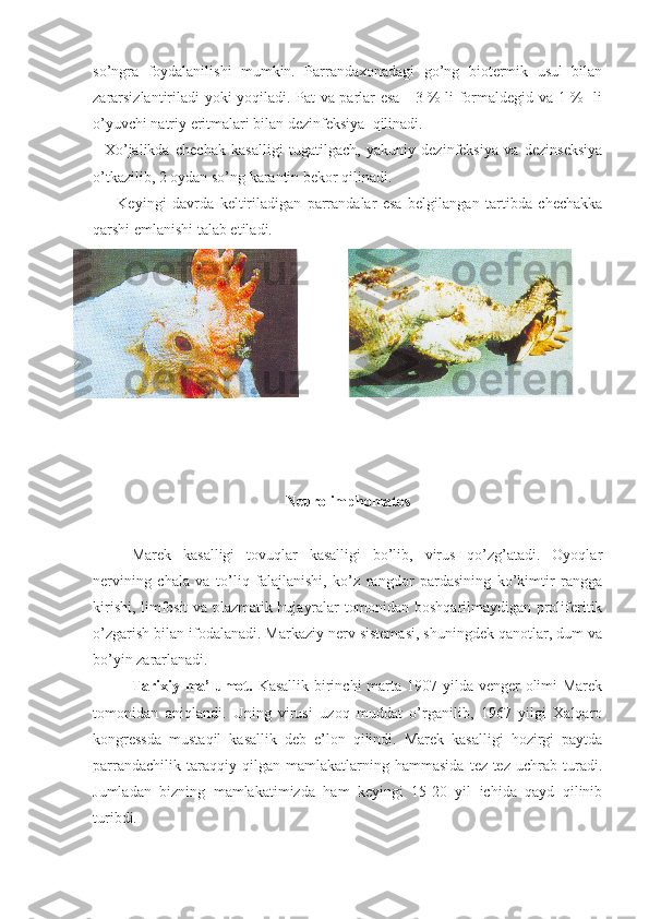 so’ngra   foydalanilishi   mumkin.   Parrandaxonadagi   go’ng   biotermik   usul   bilan
zararsizlantiriladi yoki yoqiladi. Pat va parlar esa     3 % li formaldegid va 1 %   li
o’yuvchi natriy eritmalari bilan dezinfeksiya  qilinadi.
    Xo’jalikda   chechak   kasalligi   tugatilgach,   yakuniy   dezinfeksiya   va   dezinseksiya
o’tkazilib, 2 oydan so’ng karantin bekor qilinadi.  
        Keyingi   davrda   keltiriladigan   parrandalar   esa   belgilangan   tartibda   chechakka
qarshi emlanishi talab etiladi.    
 
Neurolimphomatos
Marek   kasalligi   tovuqlar   kasalligi   bo’lib,   virus   qo’zg’atadi.   Oyoqlar
nervining   chala   va   to’liq   falajlanishi,   ko’z   rangdor   pardasining   ko’kimtir   rangga
kirishi, limfosit va plazmatik hujayralar tomonidan boshqarilmaydigan proliferitik
o’zgarish bilan ifodalanadi. Markaziy nerv sistemasi, shuningdek qanotlar, dum va
bo’yin zararlanadi.
Tarixiy ma’lumot.   Kasallik birinchi  marta 1907 yilda venger  olimi  Marek
tomonidan   aniqlandi.   Uning   virusi   uzoq   muddat   o’rganilib,   1967   yilgi   Xalqaro
kongressda   mustaqil   kasallik   deb   e’lon   qilindi.   Marek   kasalligi   hozirgi   paytda
parrandachilik   taraqqiy   qilgan   mamlakatlarning   hammasida   tez-tez   uchrab   turadi.
Jumladan   bizning   mamlakatimizda   ham   keyingi   15-20   yil   ichida   qayd   qilinib
turibdi. 