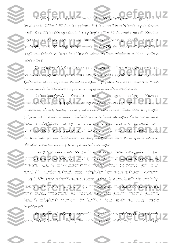 Iqtisodiy   zarar.   Asosan   4   haftalikdan   22   haftalikgacha   bo’lgan   jo’jalar
kasallanadi. O’lim 1-30 foiz, ko’ppincha 3-5 foiz atrofida ro’y berib, oylab davom
etadi. Kasallik  boshlangandan  1-1,5 oy keyin o’lim  30 foizgacha  yetadi. Kasallik
leykoz   bilan   assosiasiya   holatida   kechsa,   leykoz   virusiga   nisbatan   sinergizm
kuchayib, talofat 90 foizga yetishi mumkin. Kasallik chiqqudek bo’lsa, xo’jalikni
sog’lomlashtirish va karantin o’tkazish uchun ma’lum  miqdorda  mablag’  sarflash
talab etiladi.
Qo’zg’atuvchisi.  Kasallikning qo’zg’atuvchisi bo’lgan virus tovuq embrioni
va kultura hujayralarida yaxshi o’sib rivojlanadi va ko’payadi. U har xil obyektlar
(to’shama,   asbob-anjomlar   va   boshqalar)da   1   yilgacha   saqlanishi   mumkin.   Virus
parranda pati follikulalarining epitelial hujayralarida o’sib rivojlanadi.
Epizootologiyasi.   Kasallik   keng   tarqalgan   bo’lib,   Yevropa
mamlakatlarining   ko’p   joylarida   uchraydi.   Asosan   tovuqlar,   ayrim   hollarda   esa
bedanalar,   o’rdak,   kurka,   oqqush,   tustovuqlar   kasallanadi.   Kasallikka   eng   moyili
jo’jalar   hisoblanadi.   Ularda   2   haftalikgacha   ko’proq   uchraydi.   Kasal   parrandalar
kasallik   qo’zg’atuvchi   asosiy   manbadir,   chunki   ular   nafas   olish   va   ovqat   hazm
qilish   a’zolarining   chiqindilari   bilan   tashqi   muhitga   virus   ajratib   turadi.   Qurib
ko’chib   tushgan   pat   follikulalari   va   qazg’oqlar   bilan   ham   virus   ajralib   tushadi.
Viruslar tovuqxonalarning changlarida ko’p uchraydi.
Tabiiy   sharoitda   virus   ikki   yul   bilan   tarqaladi:   kasal   tovuqlardan   olingan
embrionlar-virus   tashuvchilar   orqali   (vertikal   yul   bilan   tarqalish);   bevosita   va
bilvosita   kasallik   qo’zg’atuvchisining   manbai   orqali   (gorizontal   yo’l   bilan
tarqalish).   Bundan   tashqari,   qora   qo’ng’izlar   ham   virus   tashuvchi   xizmatini
o’taydi. Virus tashuvchanlik va virus tarqatuvchanlik Marek kasalligida umr bo’yi
davom   etishi   mumkin.   Jo’jalarning   qorin   pardasiga,   muskuli   orasiga,   venasiga,
terisi   ostiga,   intraserebral   va   intranazal   usullarda   yuqumli   material   yuborib,
kasallik   qo’zg’atish   mumkin.   Bir   kunlik   jo’jalar   yaxshi   va   qulay   obyekt
hisoblanadi.
Patogenez.   Kasallangan   parrandalar   qonida   virus   aniqlanadi.   Organizmda
virus   leykositlar   bilan   tarqalib,   limfoid   hujayralarda   o’sib,   rivojlanadi   (fabrisiya 