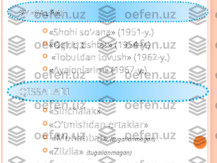 PY ESA LARI 

«Shohi so‘zana» (1951-y.)

«Og‘riq tishlar» (1954-y.)

  «Tobutdan tovush» (1962-y.)

«Ayajonlarim» (1967-y.) 
QI SSA LA RI

«Sinchalak»

«O‘tmishdan ertaklar»

  «Muhabbat»  (tugallanmagan)

«Zilzila»  (tugallanmagan)   
