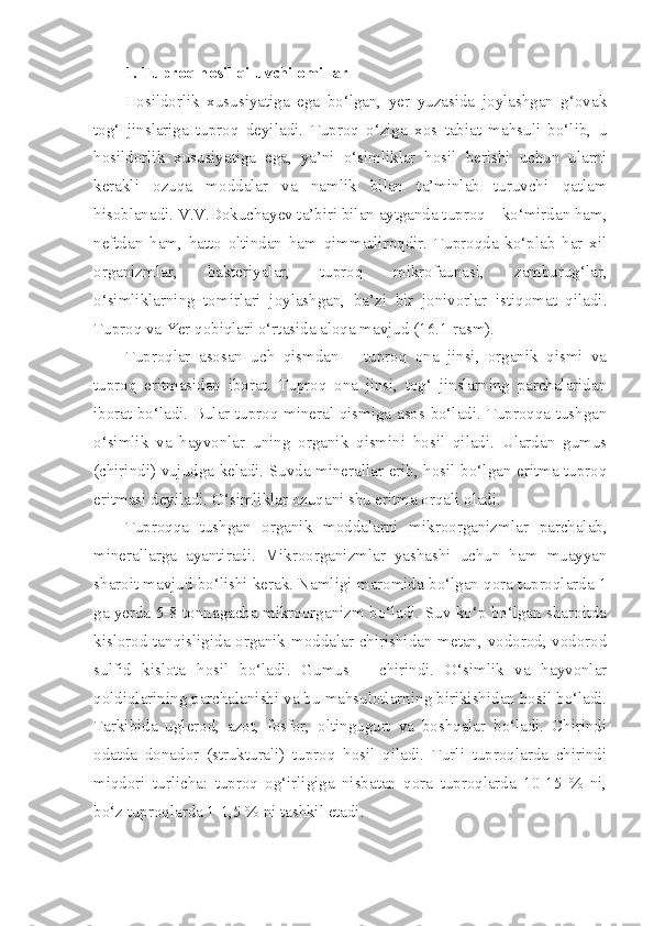 1. Tuproq hosil qiluvchi omillar
Hosildorlik   xususiyatiga   ega   bo‘lgan,   yer   yuzasida   joylashgan   g‘ovak
tog‘   jinslariga   tuproq   deyiladi.   Tuproq   o‘ziga   xos   tabiat   mahsuli   bo‘lib,   u
hosildorlik   xususiyatiga   ega,   ya’ni   o‘simliklar   hosil   berishi   uchun   ularni
kerakli   ozuqa   moddalar   va   namlik   bilan   ta’minlab   turuvchi   qatlam
hisoblanadi. V.V.Dokuchayev ta’biri bilan aytganda tuproq – ko‘mirdan ham,
neftdan   ham,   hatto   oltindan   ham   qimmatliroqdir.   Tuproqda   ko‘plab   har   xil
organizmlar,   bakteriyalar,   tuproq   mikrofaunasi,   zamburug‘lar,
o‘simliklarning   tomirlari   joylashgan,   ba’zi   bir   jonivorlar   istiqomat   qiladi.
Tuproq va Yer qobiqlari o‘rtasida aloqa mavjud (16.1-rasm).
Tuproqlar   asosan   uch   qismdan   –   tuproq   ona   jinsi,   organik   qismi   va
tuproq   eritmasidan   iborat.   Tuproq   ona   jinsi,   tog‘   jinslarning   parchalaridan
iborat bo‘ladi. Bular tuproq mineral qismiga asos bo‘ladi. Tuproqqa tushgan
o‘simlik   va   hayvonlar   uning   organik   qismini   hosil   qiladi.   Ulardan   gumus
(chirindi) vujudga keladi. Suvda minerallar erib, hosil bo‘lgan eritma tuproq
eritmasi deyiladi. O‘simliklar ozuqani shu eritma orqali oladi.
Tuproqqa   tushgan   organik   moddalarni   mikroorganizmlar   parchalab,
minerallarga   ayantiradi.   Mikroorganizmlar   yashashi   uchun   ham   muayyan
sharoit mavjud bo‘lishi kerak. Namligi maromida bo‘lgan qora tuproqlarda 1
ga yerda 5-8 tonnagacha mikroorganizm bo‘ladi. Suv ko‘p bo‘lgan sharoitda
kislorod tanqisligida organik moddalar chirishidan metan, vodorod, vodorod
sulfid   kislota   hosil   bo‘ladi.   Gumus   –   chirindi.   O‘simlik   va   hayvonlar
qoldiqlarining parchalanishi va bu mahsulotlarning birikishidan hosil bo‘ladi.
Tarkibida   uglerod,   azot,   fosfor,   oltingugurt   va   boshqalar   bo‘ladi.   Chirindi
odatda   donador   (strukturali)   tuproq   hosil   qiladi.   Turli   tuproqlarda   chirindi
miqdori   turlicha:   tuproq   og‘irligiga   nisbatan   qora   tuproqlarda   10-15   %   ni,
bo‘z tuproqlarda 1-1,5 % ni tashkil etadi. 