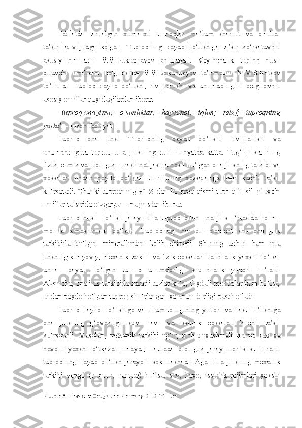 Tabiatda   tarqalgan   xilma-xil   tuproqlar   ma’lum   sharoit   va   omillar
ta’sirida   vujudga   kelgan.   Tuproqning   paydo   bo‘lishiga   ta’sir   ko‘rsatuvchi
asosiy   omillarni   V.V.Dokuchayev   aniqlagan.   Keyinchalik   tuproq   hosil
qiluvchi   omillarni   belgilashda   V.V.Dokuchayev   ta’limotini   N.M.Sibirtsev
to‘ldirdi.   Tuproq   paydo   bo‘lishi,   rivojlanishi   va   unumdorligini   belgilovchi
asosiy omillar quyidagilardan iborat: 
- tuproq ona jinsi;   - o‘simliklar;   - hayvonot;   - iqlim;   - relef;   - tuproqning
yoshi 1
;   - inson faoliyati.
Tuproq   ona   jinsi.   Tuproqning   paydo   bo‘lishi,   rivojlanishi   va
unumdorligida   tuproq   ona   jinsining   roli   nihoyatda   katta.   Tog‘   jinslarining
fizik, ximik va biologik nurash natijasida hosil bo‘lgan ona jinsning tarkibi va
xossalari   undan   paydo   bo‘lgan   tuproqning   xossalariga   ham   kuchli   ta’sir
ko‘rsatadi. Chunki tuproqning 90 % dan ko‘proq qismi tuproq hosil qiluvchi
omillar ta’sirida o‘zgargan ona jinsdan iborat.
Tuproq   hosil   bo‘lish   jarayonida   tuproq   bilan   ona   jins   o‘rtasida   doimo
modda   almashinishi   bo‘ladi.   Tuproqdagi   har   bir   element   shu   ona   jins
tarkibida   bo‘lgan   minerallardan   kelib   chiqadi.   Shuning   uchun   ham   ona
jinsning kimyoviy, mexanik tarkibi va fizik xossalari qanchalik yaxshi bo‘lsa,
undan   paydo   bo‘lgan   tuproq   unumdorligi   shunchalik   yuqori   bo‘ladi.
Aksincha, ona jins tarkibida zararli tuzlar ko‘p, foydali moddalar kam bo‘lsa,
undan paydo bo‘lgan tuproq sho‘rlangan va unumdorligi past bo‘ladi. 
Tuproq   paydo   bo‘lishiga   va   unumdorligining   yuqori   va   past   bo‘lishiga
ona   jinsning   g‘ovakligi,   suv,   havo   va   issiqlik   xossalari   kuchli   ta’sir
ko‘rsatadi.   Masalan,   mexanik   tarkibi   og‘ir,   zich   qovushmali   tuproq   suv   va
havoni   yaxshi   o‘tkaza   olmaydi,   natijada   biologik   jarayonlar   sust   boradi,
tuproqning   paydo   bo‘lish   jarayoni   sekinlashadi.   Agar   ona   jinsning   mexanik
iarkibi   yengil   (qumoq,   qumoq)   bo‘lsa,   suv,   havo,   issiqlik   rejimlari   yaxshi
1
Goudie A. Physische Geogra p hie. Germany.  2002 .  341-bet. 