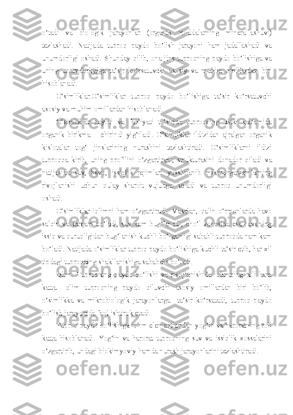 o‘tadi   va   biologik   jarayonlar   (organik   moddalarning   minerallashuvi)
tezlashadi.   Natijada   tuproq   paydo   bo‘lish   jarayoni   ham   jadallashadi   va
unumdorligi oshadi. Shunday qilib, ona jins tuproqning paydo bo‘lishiga va
uning   unumdorligiga   ta’sir   ko‘rsatuvchi   asosiy   va   muhim   omillardan   biri
hisoblanadi.
O‘simliklar.O‘simliklar   tuproq   paydo   bo‘lishiga   ta’sir   ko‘rsatuvchi
asosiy va muhim omillardan hisoblanadi. 
O‘simliklar   hayoti   va   faoliyati   ta’sirida   tuproqning   ustki   qatlamida
organik   birikma   –   chirindi   yig‘iladi.   O‘simliklar   ildizidan   ajralgan   organik
kislotalar   tog‘   jinslarining   nurashini   tezlashtiradi.   O‘simliklarni   ildizi
tuproqqa   kirib,   uning   profilini   o‘zgartiradi,   strukturasini   donador   qiladi   va
natijasida   suv,   havo,   issiqlik   rejimlari   yaxshilanib   mikroorganizmlarning
rivojlanishi   uchun   qulay   sharoit   vujudga   keladi   va   tuproq   unumdorligi
oshadi.
O‘simliklar   iqlimni   ham   o‘zgartiradi.   Masalan,   qalin   o‘rmonlarda   havo
salqin   va   sernam   bo‘ladi,   suv   kam   bug‘lanadi,   cho‘l   zonasida   esa   havoning
issiq va quruqligidan bug‘lanish kuchli bo‘lganligi sababli tuproqda nam kam
bo‘ladi. Natijada o‘simliklar tuproq paydo bo‘lishiga kuchli ta’sir etib, har xil
tipdagi tuproqning shakllanishiga sababchi bo‘ladi.
Iqlim.   Tuproqning   paydo   bo‘lishi   va   rivojlanishida   iqlimning   roli   ham
katta.   Iqlim   tuproqning   paydo   qiluvchi   asosiy   omillardan   biri   bo‘lib,
o‘simlikka   va   mikrobiologik   jarayonlarga     ta’sir   ko‘rsatadi,   tuproq   paydo
bo‘lish jarayonida faol ishtirok etadi.
Tuproq paydo bo‘lishiga iqlim elementlaridan yog‘in va haroratning roli
katta   hisoblanadi.   Yog‘in   va   harorat   tuproqning   suv   va   issiqlik   xossalarini
o‘zgartirib, undagi biokimyoviy hamda nurash jarayonlarini tezlashtiradi.  