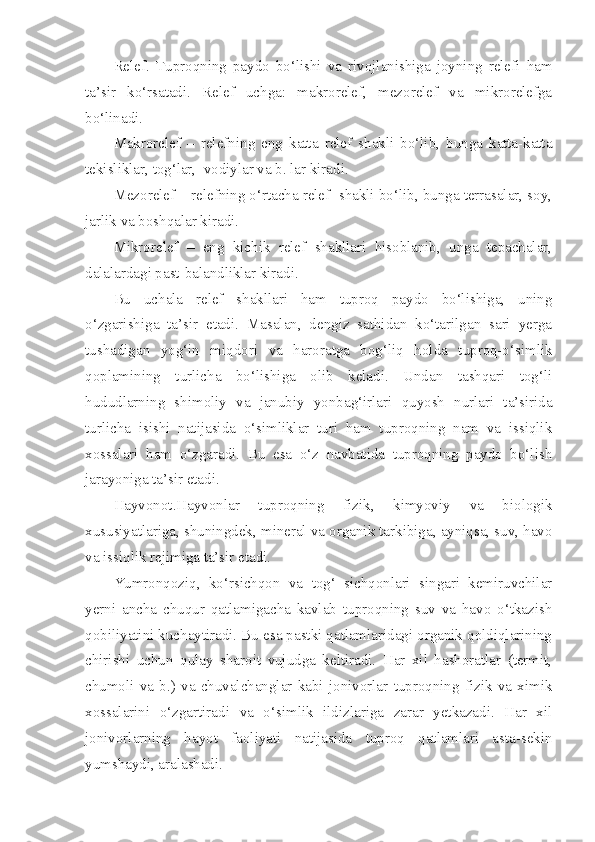 Relef.   Tuproqning   paydo   bo‘lishi   va   rivojlanishiga   joyning   relefi   ham
ta’sir   ko‘rsatadi.   Relef   uchga:   makrorelef,   mezorelef   va   mikrorelefga
bo‘linadi.
Makrorelef   –   relefning   eng   katta   relef   shakli   bo‘lib,   bunga   katta-katta
tekisliklar, tog‘lar,  vodiylar va b. lar kiradi.
Mezorelef – relefning o‘rtacha relef  shakli bo‘lib, bunga terrasalar, soy,
jarlik va boshqalar kiradi.
Mikrorelef   –   eng   kichik   relef   shakllari   hisoblanib,   unga   tepachalar,
dalalardagi past-balandliklar kiradi. 
Bu   uchala   relef   shakllari   ham   tuproq   paydo   bo‘lishiga,   uning
o‘zgarishiga   ta’sir   etadi.   Masalan,   dengiz   sathidan   ko‘tarilgan   sari   yerga
tushadigan   yog‘in   miqdori   va   haroratga   bog‘liq   holda   tuproq-o‘simlik
qoplamining   turlicha   bo‘lishiga   olib   keladi.   Undan   tashqari   tog‘li
hududlarning   shimoliy   va   janubiy   yonbag‘irlari   quyosh   nurlari   ta’sirida
turlicha   isishi   natijasida   o‘simliklar   turi   ham   tuproqning   nam   va   issiqlik
xossalari   ham   o‘zgaradi.   Bu   esa   o‘z   navbatida   tuproqning   paydo   bo‘lish
jarayoniga ta’sir etadi.
Hayvonot.Hayvonlar   tuproqning   fizik,   kimyoviy   va   biologik
xususiyatlariga, shuningdek, mineral va organik tarkibiga, ayniqsa, suv, havo
va issiqlik rejimiga ta’sir etadi.
Yumronqoziq,   ko‘rsichqon   va   tog‘   sichqonlari   singari   kemiruvchilar
yerni   ancha   chuqur   qatlamigacha   kavlab   tuproqning   suv   va   havo   o‘tkazish
qobiliyatini kuchaytiradi. Bu esa pastki qatlamlaridagi organik qoldiqlarining
chirishi   uchun   qulay   sharoit   vujudga   keltiradi.   Har   xil   hashoratlar   (termit,
chumoli   va   b.)   va   chuvalchanglar   kabi   jonivorlar   tuproqning   fizik   va   ximik
xossalarini   o‘zgartiradi   va   o‘simlik   ildizlariga   zarar   yetkazadi.   Har   xil
jonivorlarning   hayot   faoliyati   natijasida   tuproq   qatlamlari   asta-sekin
yumshaydi, aralashadi.  