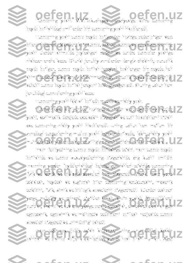 Tuproqning   yoshi.   V.V.Dokuchayev   nazariyasiga   ko‘ra   tuproqning
baydo bo‘lishidagi omillardan biri tuproqning yoshi hisoblanadi.
Tuproqning   yoshi   tuproq   paydo   bo‘lgandan   hozirga   qadar   o‘tgan   vaqt
bilan o‘lchanadi. Masalan, bo‘z tuproq, kashtan tuproq va qora tuproqlarning
yoshi   ulardan   shimolda   joylashgan   podzol   va   tundra   tuproqlar   yoshiga
nisbatan   ancha   katta.   Chunki   janubiy   zonalardan   dengiz   chekinib,   quruqlik
paydo   bo‘lgan,   tuproq   paydo   bo‘lish   jarayoni   boshlangan   bir   paytda   hali
shimolda   muzlik   va   dengiz   chekinmaganligi,   quruqlik   paydo   bo‘lmaganligi
sababli tuproq baydo bo‘lish jarayoni boshlanmagan edi. Shuning uchun ham
janubdagi tuproqlarning yoshi katta.
Tuproqning yoshi ikki xil bo‘ladi: mutloq va nisbiy yosh.
Tuproq   paydo   bo‘lgandan   hozirgacha   o‘tgan   vaqt   tuproqning   mutloq
yoshi, sezilmaslik darajada asta-sekin o‘zgarishi va turli bosqichlarni o‘tishi
esa   tuproqning   nisbiy   yoshi   hisoblanadi.   Uning   uchun   ham   ma’lum   bir
zonadagi   tuproqlarning   mutloq   yoshi   baravar   bo‘lsada,   lekin   nisbiy   yoshi
muhitdagi tabiiy sharoitning har xilligiga qarab turlicha bo‘lishi mumkin.
Inson   faoliyatining   tuproq   paydo   bo‘lishiga   ta’siri.Inson   tuproq   paydo
bo‘lishida   va   tuproq   xususiyatlarining   o‘zgarishida   eng   kuchli   omildir.
Insonning   yerdan   foydalanishdagi   bajaradigan   ishlari   ta’sirida   tuproqning
fizik   va   ximik   va   biologik   xossalari   ham   o‘zgaradi.   Chunki   inson   yerni
tekislash,   haydash   va   sug‘orish   bilan   tuproqning   strukturasini,   mexanik
tarkibini, fizik, ximik va biologik xossalarini o‘zgartiradi. Bulardan tashqari
yerga   mahalliy   va   mineral   o‘g‘itlar   solish,   sho‘r   yuvish,   botqoqliklarni
quritish, shamol va suv eroziyasiga qarshi kurashish, almashlab ekish singari
agrotexnik,   agroximik   va   meliorativ   tadbirlarni   qo‘llash   natijasida   tuproq
xossalari o‘zgaradi va unimdorligi oshadi.
Inson   tuproqqa   ijobiy   ta’sir   ko‘rsatsa,   uning   unumdorligi   keskin
oshirishi   va   qishloq   xo‘jalik   ekinlaridan   yuqori   hosil   olish   mumkin.   Agar 