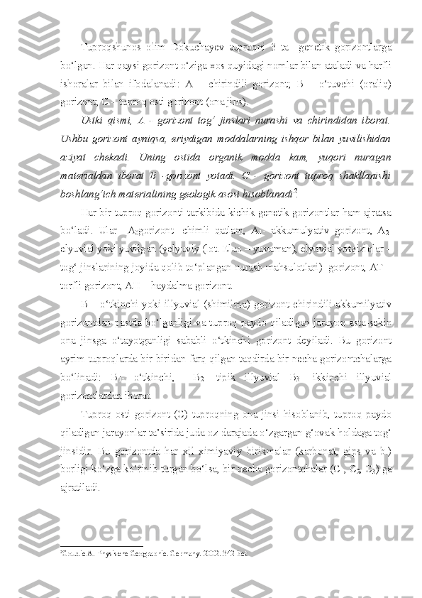 Tuproqshunos   olim   Dokuchayev   tuproqni   3   ta     genetik   gorizontlarga
bo‘lgan. Har qaysi gorizont o‘ziga xos quyidagi nomlar bilan ataladi va harfli
ishoralar   bilan   ifodalanadi:   A   –   chirindili   gorizont;   B   –   o‘tuvchi   (oraliq)
gorizont; C – tuproq osti gorizont (ona jins). 
Ustki   qismi,   A   -   gorizont   tog‘   jinslari   nurashi   va   chirindidan   iborat.
Ushbu   gorizont   ayniqsa,   eriydigan   moddalarning   ishqor   bilan   yuvilishidan
aziyat   chekadi.   Uning   ostida   organik   modda   kam,   yuqori   nuragan
materialdan   iborat   B   -gorizont   yotadi.   C   -   gorizont   tuproq   shakllanishi
boshlang‘ich materialining geologik asosi hisoblanadi 2
. 
Har bir tuproq gorizonti tarkibida kichik genetik gorizontlar ham ajratsa
bo‘ladi.   Ular     A
0 gorizont-   chimli   qatlam,   A
1 -   akkumulyativ   gorizont,   A
2 -
elyuvial yoki yuvilgan (yelyuviy (lot. Eluo – yuvaman), elyuvial yotqiziqlar –
tog‘ jinslarining joyida qolib to‘plangan nurash mahsulotlari)  gorizont, AT –
torfli gorizont, AH – haydalma gorizont. 
B – o‘tkinchi yoki illyuvial (shimilma) gorizont chirindili-akkumilyativ
gorizontdan pastda bo‘lganligi va tuproq paydo qiladigan jarayon asta-sekin
ona   jinsga   o‘tayotganligi   sababli   o‘tkinchi   gorizont   deyiladi.   Bu   gorizont
ayrim tuproqlarda bir-biridan farq qilgan taqdirda bir necha gorizontchalarga
bo‘linadi:   B
1 -   o‘tkinchi,     B
2 -   tipik   illyuvial   B
3 -   ikkinchi   illyuvial
gorizontlardan iborat. 
Tuproq   osti  gorizont  (C)   tuproqning   ona   jinsi  hisoblanib,  tuproq  paydo
qiladigan jarayonlar ta’sirida juda oz darajada o‘zgargan g‘ovak holdaga tog‘
jinsidir.   Bu   gorizontda   har   xil   ximiyaviy   birikmalar   (karbonat,   gips   va   b.)
borligi ko‘zga ko‘rinib turgan bo‘lsa, bir necha gorizontchalar (C
1 , C
2 , C
3 ) ga
ajratiladi.
2
Goudie A. Physische Geogra p hie. Germany.  2002 .  342-bet. 