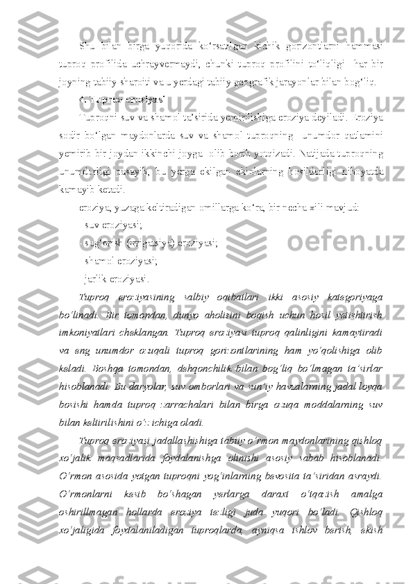 Shu   bilan   birga   yuqorida   ko‘rsatilgan   kichik   gorizontlarni   hammasi
tuproq   profilida   uchrayvermaydi,   chunki   tuproq   profilini   to‘liqligi     har   bir
joyning tabiiy sharoiti va u yerdagi tabiiy geografik jarayonlar bilan bog‘liq.
4. Tuproq eroziyasi
Tuproqni suv va shamol ta’sirida yemirilishiga eroziya deyiladi. Eroziya
sodir   bo‘lgan   maydonlarda   suv   va   shamol   tuproqning     unumdor   qatlamini
yemirib bir joydan ikkinchi joyga   olib borib yotqizadi. Natijada tuproqning
unumdorligi   pasayib,   bu   yerga   ekilgan   ekinlarning   hosildorligi   nihoyatda
kamayib ketadi. 
eroziya, yuzaga keltiradigan omillarga ko‘ra, bir necha xili mavjud:
- suv eroziyasi;
- sug‘orish (irrigatsiya) eroziyasi;
- shamol eroziyasi;
- jarlik eroziyasi.
Tuproq   eroziyasining   salbiy   oqibatlari   ikki   asosiy   kategoriyaga
bo‘linadi.   Bir   tomondan,   dunyo   aholisini   boqish   uchun   hosil   yetishtirish
imkoniyatlari   cheklangan.   Tuproq   eroziyasi   tuproq   qalinligini   kamaytiradi
va   eng   unumdor   ozuqali   tuproq   gorizontlarining   ham   yo‘qolishiga   olib
keladi.   Boshqa   tomondan,   dehqonchilik   bilan   bog‘liq   bo‘lmagan   ta’sirlar
hisoblanadi. Bu daryolar, suv omborlari va sun’iy havzalarning jadal loyqa
bosishi   hamda   tuproq   zarrachalari   bilan   birga   ozuqa   moddalarning   suv
bilan keltirilishini o‘z ichiga oladi.
Tuproq eroziyasi jadallashishiga tabiiy o‘rmon maydonlarining qishloq
xo‘jalik   maqsadlarida   foydalanishga   olinishi   asosiy   sabab   hisoblanadi.
O‘rmon   asosida   yotgan   tuproqni   yog‘inlarning   bevosita   ta’siridan   asraydi.
O‘rmonlarni   kesib   bo‘shagan   yerlarga   daraxt   o‘tqazish   amalga
oshirillmagan   hollarda   eroziya   tezligi   juda   yuqori   bo‘ladi.   Qishloq
xo‘jaligida   foydalaniladigan   tuproqlarda,   ayniqsa   ishlov   berish,   ekish 