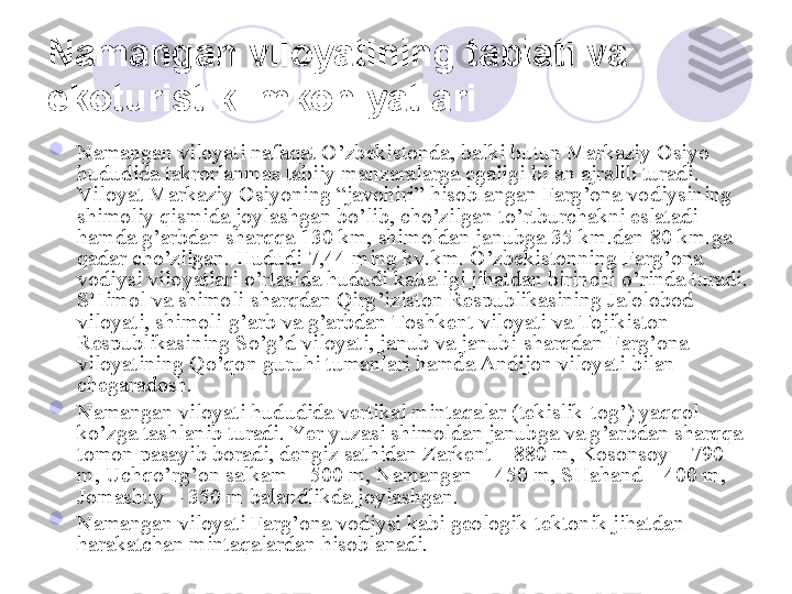 Namangan viloyatining tabiati va 
ekoturistik imkoniyatlari  

Namangan viloyati nafaqat O’zbekistonda, balki butun Markaziy Osiyo 
hududida takrorlanmas tabiiy manzaralarga egaligi bilan ajralib turadi. 
Viloyat Markaziy Osiyoning “javohiri” hisoblangan Farg’ona vodiysining 
shimoliy qismida joylashgan bo’lib, cho’zilgan to’rtburchakni eslatadi 
hamda g’arbdan sharqqa 130 km, shimoldan janubga 35 km.dan 80 km.ga 
qadar cho’zilgan. Hududi 7,44 ming kv.km. O’zbekistonning Farg’ona 
vodiysi viloyatlari o’rtasida hududi kattaligi jihatdan birinchi o’rinda turadi. 
SHimol va shimoli-sharqdan Qirg’iziston Respublikasining Jalolobod 
viloyati, shimoli-g’arb va g’arbdan Toshkent viloyati va Tojikiston 
Respublikasining So’g’d viloyati, janub va janubi-sharqdan Farg’ona 
viloyatining Qo’qon guruhi tumanlari hamda Andijon viloyati bilan 
chegaradosh.

Namangan viloyati hududida vertikal mintaqalar (tekislik-tog’) yaqqol 
ko’zga tashlanib turadi. Yer yuzasi shimoldan janubga va g’arbdan sharqqa 
tomon pasayib boradi, dengiz sathidan Zarkent – 880 m, Kosonsoy – 790 
m, Uchqo’rg’on salkam – 500 m, Namangan – 450 m, SHahand – 400 m, 
Jomashuy – 350 m balandlikda joylashgan.

Namangan viloyati Farg’ona vodiysi kabi geologik-tektonik jihatdan 
harakatchan mintaqalardan hisoblanadi.
       