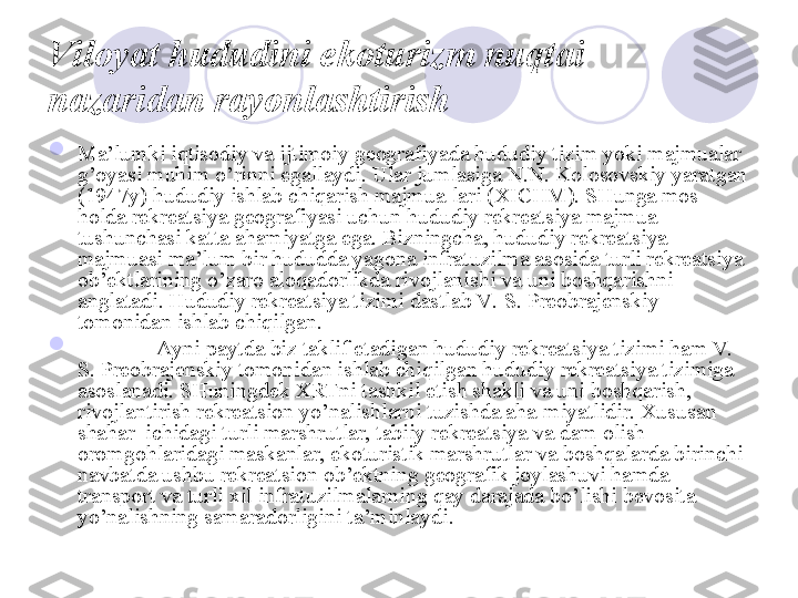 Viloyat hududini ekoturizm nuqtai 
nazaridan rayonlashtirish  

Ma’lumki iqtisodiy va ijtimoiy geografiyada hududiy tizim yoki majmualar 
g’oyasi muhim o’rinni egallaydi. Ular jumlasiga N.N. Kolosovskiy yaratgan 
(1947y) hududiy ishlab chiqarish majmua-lari (XICHM). SHunga mos 
holda rekreatsiya geografiyasi uchun hududiy rekreatsiya majmua 
tushunchasi katta ahamiyatga ega. Bizningcha, hududiy rekreatsiya 
majmuasi ma’lum bir hududda yagona infratuzilma asosida turli rekreatsiya 
ob’ektlarining o’zaro aloqadorlikda rivojlanishi va uni boshqarishni 
anglatadi. Hududiy rekreatsiya tizimi dastlab V.  S. Preobrajenskiy 
tomonidan ishlab chiqilgan. 

Ayni paytda biz taklif etadigan hududiy rekreatsiya tizimi ham V.  
S. Preobrajenskiy tomonidan ishlab chiqilgan hududiy rekreatsiya tizimiga 
asoslanadi. SHuningdek XRTni tashkil etish shakli va uni boshqarish, 
rivojlantirish rekreatsion yo’nalishlarni tuzishda aha-miyatlidir. Xususan 
shahar  ichidagi turli marshrutlar, tabiiy rekreatsiya va dam olish 
oromgohlaridagi maskanlar, ekoturistik marshrutlar va boshqalarda birinchi 
navbatda ushbu rekreatsion ob’ektning geografik joylashuvi hamda 
transport va turli xil infratuzilmalarning qay darajada bo’lishi bevosita 
yo’nalishning samaradorligini ta’minlaydi. 
       