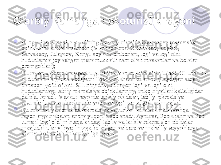 G’ arbiy Namangan  ekoturistik rayoni  

Bunga Pop tumani hudu-dining janubiy qismida joylashgan rekreatsion 
ob’ektlarni kiritish mumkin (Munchoqtepa, CHodaksoy soylari, 
Sarvaksoy, Julaysoy, Kengulsoy suv omborlari, tog’ va tog’ oldi 
hududlarida joylashgan qisqa muddatli dam olish maskanlari va bolalar 
oromgohlari); 

Bu rayon xalqaro transport tuguni jihatidan muhim o’rin tutadi. CHunki bu 
hududdan Farg’ona vodiysini Toshkent shahri bilan bog’laydigan asosiy 
transport yo’li o’tadi. SHuningdek, bu rayon tog’ va tog’ oldi 
hududlaridagi tabiiy rekreatsiya ob’ektlarining imko-niyatlari kattaligidan 
dalolat beradi. Mazkur rayonda tarixiy obidalar, tabiiy rekreatsiya 
resurslari, suv omborlari, daryolar va tog’ manzilgohlari mavjud. 

Bu rekreatsiya zonasida rekreatsiya va turizm infratuzilmasi boshqa 
rayonlarga nisbatan ancha yuqori hisoblanadi. Ayniqsa, Pop shahri va Pop 
tumani tog’ oldi mintaqalaridagi tabiiy va tarixiy rekreatsion obidalar 
mavjudki ular viloyatimizga keladigan xalqaro va mahalliy sayyohlarga 
xizmat ko’rsatish imkoniyatiga egadir. 
       