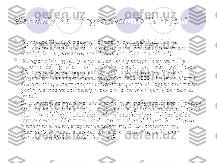 Markaziy Namangan  ekoturistik rayoni  

Bu zonaga CHust, Kosonsoy, To’raqo’rg’on tuman hududlari va 
Mingbuloq tumani hudu-dining markaziy qismi kiradi. (Buonamozor 
tepaligi, CHust, Kosonsoy shahri, Axsikent, Oqqum cho’llari). 

Bu rayon o’zining tabiiy landshaftlari tarixiy yodgorliklari va milliy 
xunarmandchiligi bilan mashhurdir. Ayniqsa, CHust mada-niyatini asosi 
«Buonamozor» arxeologik yodgorligini topilishi va ilmiy jihatidan 
o’rganilishi Namangan viloyatida bundan 2800-3000 yil ilgari sug’orma 
dexqonchilik, xunarmandchilik rivojlanishi, xilma-xil foydali qazilmalar 
(ko’mir, simob va boshqalar) ni qazib olib foydalanilganligidan dalolat 
beradi. 

SHuningdek, ko’xna Kosonsoy shahrining shimoliy hududidagi nihoyatda 
qadimiy va boy tarixiy ma’lumot beruvchi Mug’ qal’asi xarobalari hamda 
Gurmiron qishlog’i hududidagi qadimgi qabrlar o’rganilishi oqibatida 
bronza davriga oid qimmatli ma’lumotlar qo’lga kiritilgan. SHuningdek, 
Namangan atlaslari, shoyilari va do’ppilari, CHust pichoqchiligi, 
charmdo’zlik mahsulotlari kabilar nafaqat respublika, balki jahon  
ko’rgazmalarida ishtirok etib kelmoqda. 
       