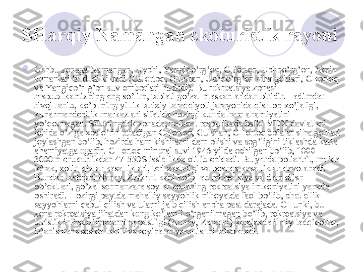 SHarqiy Namangan  ekoturistik rayoni  

Ushbu zonaga Namangan, Uychi, Ya ngiqo’rg’on, CHortoq, Uchqo’rg’on, Norin 
tumanlari hududi ki-radi (CHortoq, Gulshan, Uchqo’rg’on sihatgohlari, CHortoq 
va Yangiqo’r-g’on suv omborlari hududi). Bu rekreatsiya zonasi 
respublikamizning eng so’lim, tabiati go’zal maskanlaridan biridir. +adimdan 
rivoj-lanib, ko’p ming yillik tarixiy taraqqiyoti jarayonida qishloq xo’jaligi, 
xunarmandchilik markazlari sifatida hozirgi kunda ham ahamiyatini 
yo’qotmagan. SHuningdek zonada, nafaqat respulikada balki MDX davlatlari 
ichida o’ziga xos o’rin tutadigan CHortoq, Gulshan, CHortoq bolalar sihatgohlari 
joylashgan bo’lib, hozirda ham kishilarni dam olishi va sog’ligini tiklashda katta 
ahamiyatga egadir. CHortoq mineral suvi 1946 yilda ochilgan bo’lib, 1000-
3000m chuqurlikdan 47-550S issiqlikda otilib chiqadi. Bu yerda poliartrit, me’da 
ichak, xotin-qizlar kasalliklari, teri xastaligi va boshqa kasalliklar davolanadi. 
Bundan tashqari Nanay, Zarkent kabi ko’p-lab rekreatsiya va dam olish 
ob’ektlari, go’zal sermanzara soylar zonaning rekreatsiya imkoniyatini yanada 
oshiradi. Hozirgi paytda mahalliy sayyohlik nihoyatda faol bo’lib, chet ellik 
sayyohlarni qabul qilish va ularni jalb qilish ancha past darajada. CHunki, bu 
zona rekreatsiya jihatdan keng ko’lamli o’rganilmagan bo’lib, rekreatsiya va 
turistik infratuzilmalarning pastligi (Nanay, Zarkent) kelajakda ilmiy tadqiqotlar, 
izlanishlar asosida taklif va loyihalar yara-tishni talab etadi. 
       