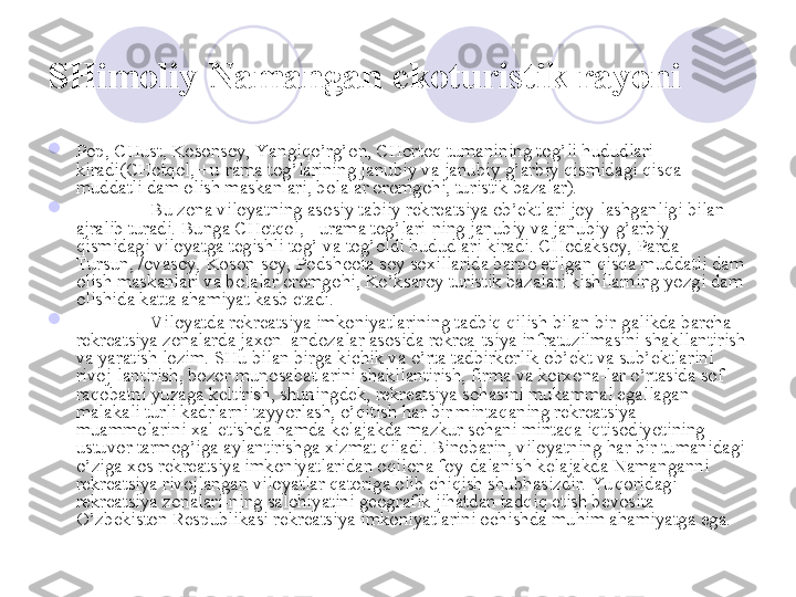 SHimoliy Namangan  ekoturistik rayoni  

Pop, CHust, Kosonsoy, Yangiqo’rg’on, CHortoq tumanining tog’li hududlari 
kiradi(CHotqol, +u-rama tog’larining janubiy va janubiy g’arbiy qismidagi qisqa 
muddatli dam olish maskanlari, bolalar oromgohi, turistik bazalar). 

Bu zona viloyatning asosiy tabiiy rekreatsiya ob’ektlari joy-lashganligi bilan 
ajralib turadi. Bunga CHotqol, +urama tog’lari-ning janubiy va janubiy-g’arbiy 
qismidagi viloyatga tegishli tog’ va tog’oldi hududlari kiradi. CHodaksoy, Parda 
Tursun, /ovasoy, Koson-soy, Podshoota soy soxillarida barpo etilgan qisqa muddatli dam 
olish maskanlari va bolalar oromgohi, Ko’ksaroy turistik bazalari kishilarning yozgi dam 
olishida katta ahamiyat kasb etadi. 

Viloyatda rekreatsiya imkoniyatlarining tadbiq qilish bilan bir-galikda barcha 
rekreatsiya zonalarda jaxon  andozalar asosida rekrea-tsiya infratuzilmasini shakllantirish 
va yaratish lozim. SHu bilan birga kichik va o’rta tadbirkorlik ob’ekt va sub’ektlarini 
rivoj-lantirish, bozor munosabatlarini shakllantirish, firma va korxona-lar o’rtasida sof 
raqobatni yuzaga keltirish, shuningdek, rekreatsiya sohasini mukammal egallagan 
malakali turli kadrlarni tayyorlash, o’qitish har bir mintaqaning rekreatsiya 
muammolarini xal etishda hamda kelajakda mazkur sohani mintaqa iqtisodiyotining 
ustuvor tarmog’iga aylantirishga xizmat qiladi. Binobarin, viloyatning har bir tumanidagi 
o’ziga xos rekreatsiya imkoniyatlaridan oqilona foy-dalanish kelajakda Namanganni 
rekreatsiya rivojlangan viloyatlar qatoriga olib chiqish shubhasizdir. Yu qoridagi 
rekreatsiya zonalari-ning salohiyatini geografik jihatdan tadqiq etish bevosita 
O’zbekiston Respublikasi rekreatsiya imkoniyatlarini ochishda muhim ahamiyatga ega. 
       